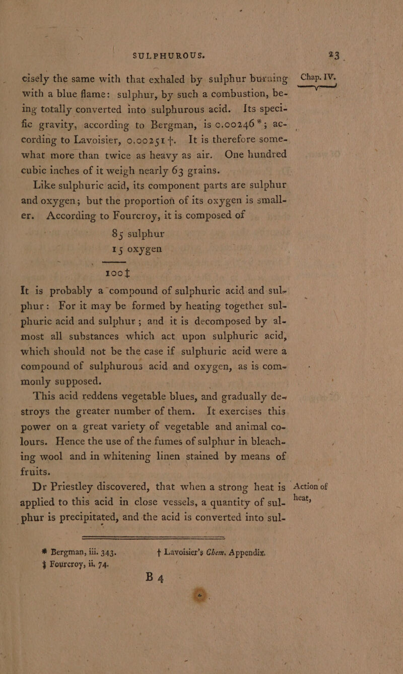 cisely the same with that exhaled by sulphur bursing with a blue flame: sulphur, by such a combustion, be- ing totally converted into sulphurous acid. Its speci- fic gravity, according to Bergman, is c.00246*; ac- cording to Lavoisier, 0.co2z51+. It is therefore some- what more than twice as heavy as air. One hundred cubic inches of it weigh nearly 63 grains. Like sulphuric acid, its component parts are sulphur and oxygen; but the proportiof of its oxygen is small- er. According to Fourcroy, it is composed of 85 sulphur 15 oxygen toot It is probably a compound of sulphuric acid and sul- phur: For it may be formed by heating together sul- phuric acid and sulphur ; and it is decomposed by al- most all substances which act upon sulphuric acid, which should not be the case if sulphuric acid were a compound of sulphurous acid and oxygen, as 1s com-~ monly supposed. : This acid reddens vegetable blues, and gradually de-~ stroys the greater number of them. It exercises this power on a great variety of vegetable and animal co- lours. Hence the use of the fumes of sulphur in bleach- ing wool and in whitening linen stained by means of fruits. : | Dr Priestley discovered, that when a strong heat is applied to this acid in close vessels, a quantity of sul- phur is precipitated, and the acid is converted into sul- * Bergman, ili. 343. + Lavoisier’s Chem, Appendix, } Fourcroy, it. 74. f . B 4 Chap. IV. Action of heat,