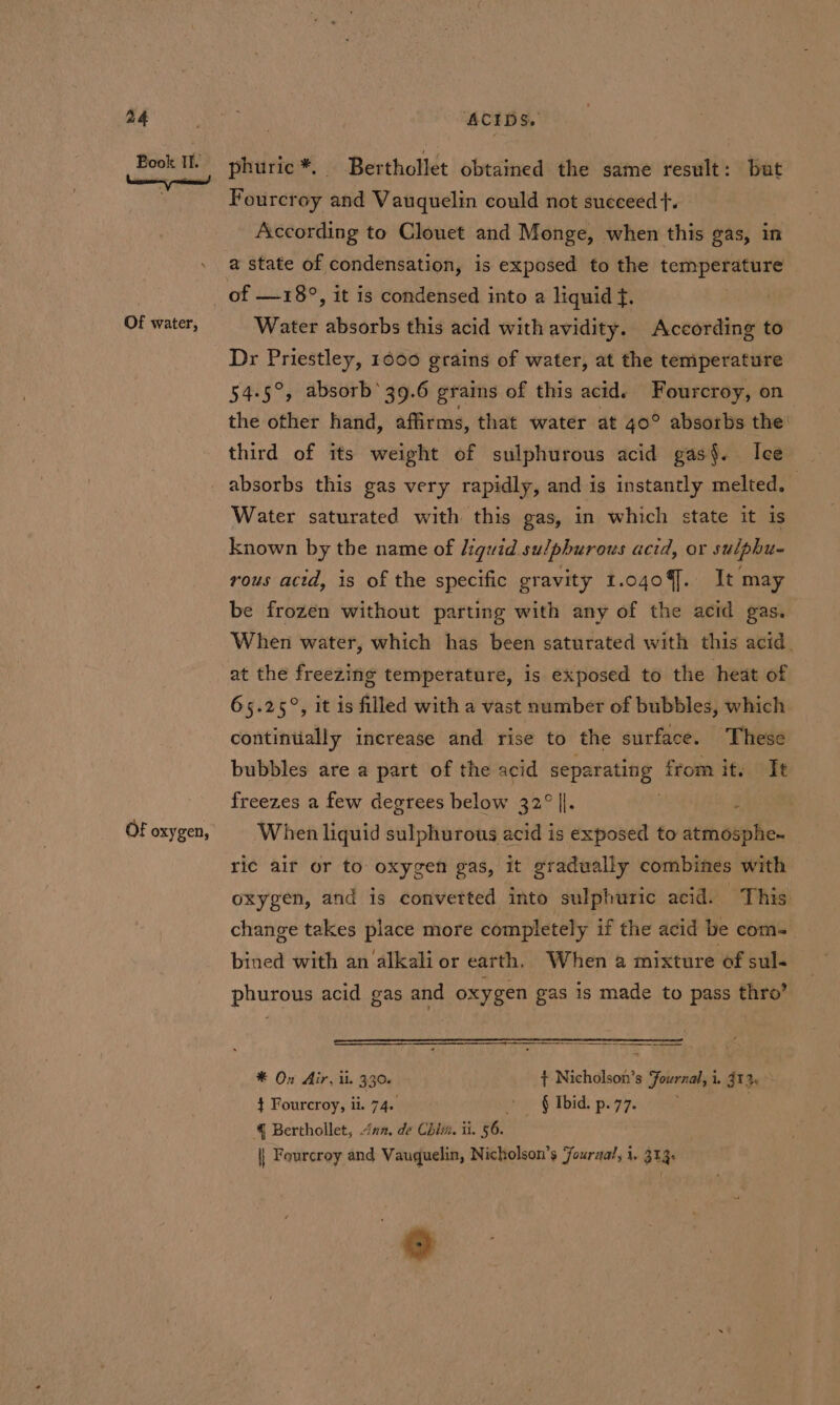 Book II. Of water, Of oxygen, phuric *, | Berthollet obtained the same result: but Fourcroy and Vauquelin could not succeed +. According to Clouet and Monge, when this gas, in a state of condensation, is exposed to the temperature of —18°, it is condensed into a liguid f. Water absorbs this acid with avidity. According to Dr Priestley, 1600 grains of water, at the temperature 54-5°, absorb’ 39.6 grains of this acid. Fourcroy, on the other hand, affirms, that water at 40° absorbs the’ third of its weight of sulphurous acid gas. Ice Water saturated with this gas, in which state it is known by the name of liguid sulphurous acid, or sulphu- rous acid, is of the specific gravity 1.0409]. It may be frozen without parting with any of the acid gas. When water, which has been saturated with this acid. at the freezing temperature, is exposed to the heat of 65.25°, it is filled with a vast number of bubbles, which continually increase and rise to the surface. These bubbles are a part of the acid separating from it. It I. | When liquid sulphurous acid is exposed to atmosphe- freezes a few degrees below 32° ric air or to oxygen gas, it gradually combines with oxygen, and is converted into sulphuric acid. This change takes place more completely if the acid be com-_ bined with an alkali or earth, When a mixture of sul- phurous acid gas and oxygen gas is made to pass thro’ * On Air, il. 330. + Nicholson’s Fournal, i. 912 — } Fourcroy, ii. 74. oe &amp; Ibid: pi97. . 4 Berthollet, inn. de Chim. ii. 56. || Feurcroy and Vauquelin, Nicholson’s Jourual, i. 313. ®