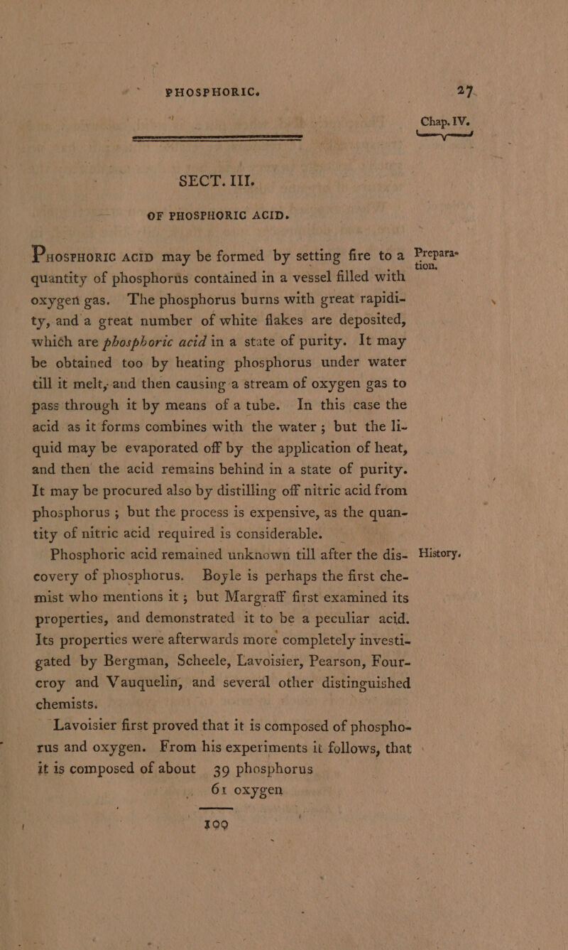 *} SECT. IIT. aa OF PHOSPHORIC ACID. Chap. IV. quantity of phosphorus contained in a vessel filled with oxygert gas. The phosphorus burns with great rapidi- ty, and a great number of white flakes are deposited, whith are phosphoric acid ina state of purity. It may be obtained too by heating phosphorus under water till it melt, and then causing a stream of oxygen gas to pass through it by means of atube. In this case the acid as it forms combines with the water ; but the li- quid may be evaporated off by the application of heat, and then the acid remains behind in a state of purity. It may be procured also by distilling off nitric acid from phosphorus ; but the process is expensive, as the quan- tity of nitric acid required is considerable. _ | Phosphoric acid remained unknown till after the dis- covery of phosphorus. Boyle is perhaps the first che- mist who mentions it; but Margraff first examined its properties, and demonstrated it to be a peculiar acid. Its properties were afterwards more completely investi- gated by Bergman, Scheele, Lavoisier, Pearson, Four- croy and Vauquelin, and several other distinguished chemists. 4 ‘Lavoisier first proved that it is composed of phospho- History. it is composed of about 39 phosphorus | 61 oxygen O90