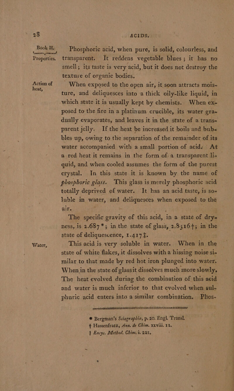 Properties, Action of heat, Water, ACIDS. Phosphoric acid, when pure, is solid, colourless, and transparent. It reddens vegetable blues ; it has no smell; its taste is very acid, but it does not destroy the texture of organic bodies, - When exposed to the open air, it soon attracts mois- ture, and deliquesces into a thick oily-like liquid, in which state it is usually kept by chemists. When ex- posed to the fire in a platinum crucible, its water gra- dually evaporates, and leaves it in the state of a trans- parent jelly. If the heat be increased it boils and bub- bles up, owing to the separation of the remainder of its water accompanied with a small portion of acid. At a red heat it remains in the form ofa transparent lis guid, and when cooled assumes the form of the purest crystal. In this state it is known by the name of phosphoric glass. This glass is merely phosphoric acid: totally deprived of water. It has an acid taste, is so- luble in water, and deliquesces when exposed to the air. i LH i 3 The specific gravity of this acid, in a state of dry- ness, is 2.684*; in the state of glass, 2.85164; in the state of deliquescence, 1.417]. Ss This acid is very -soluble in water. When in the state of white flakes, it dissolves with a hissing noise si- milar to that made by red hot iron plunged into water. When in the state of glassit dissolves much more slowly, The heat evolved during the combination of this acid and water is much inferior to that evolved when sul- phuric acid enters into a similar combination. Phos- * Bergman’s Sciagraphia, p. 20. Eng). Transl. } Hassenfratz, ana. de Chim, xxviii. 11, t Encyc, Method, Chim, t. 221,