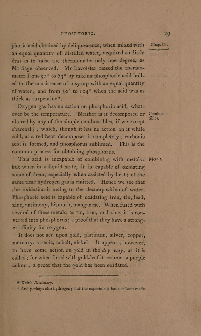 phoric acid obtained by deliquescence, when mixed with an equal quantity of distilled water, acquired so little heat as to raise the thermometer only one degree, as Mr Sage observed. Mr Lavoisier raised the thermo- meter from 50° to 63° by mixing phosphoric acid boil- of water; and from 50° to 104° when the acid was as thick as turpentine*. Oxygen gas has no action on phosphoric acid, what- ever be the temperature. ‘Neither is it decomposed or altered by any of the simple combustibles, if we except charcoal}; which, though it has no action on it while cold, at a red heat decomposes it completely ; carbonic acid is formed, and phosphorus sublimed. This is the common process for obtaining phosphorus. This acid is incapable of combining with metals; but when in a liquid state, it is capable of oxidating same time hydrogen gas is emitted. Hence we see that the oxidation is owing to the decomposition of water. Phosphoric acid is capable of oxidating iron, tin, lead, zinc, antimony, bismuth, manganese. When fused with several of these metals, as tin, iron, and zinc, it is con- er affinity for oxygen. : It does not act upon gold, platinum, silver, copper, mercury, arsenic, cobalt, nickel. It appears, however, to have some action on gold in the dry way, as it is called; for when fused with gold-leaf it assumes a purple colour; a proof that the gold has been oxidated. Pea 8 ES ERR RE SI *® Keir’s Dictionary. © + And perhaps also hydrogen; but the experiment has not been made. Chap. IV. | Combus- tibles, Metals,