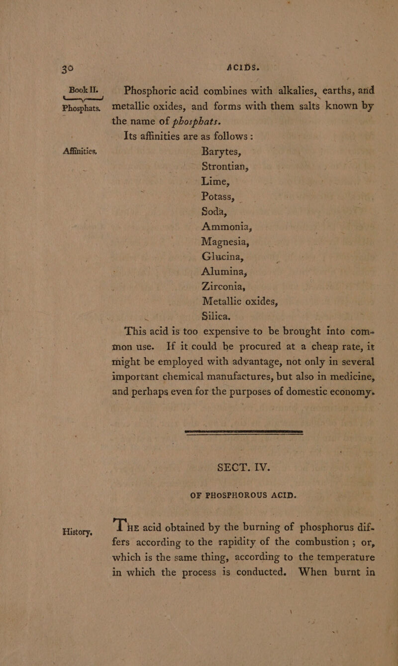 Phosphoric acid combines with alkalies, earths, and Affinities, History. the name of phosphats. _ Its affinities are as follows : Barytes, Strontian, Lime, - Potass, © Soda, Ammonia, Magnesia, Glucina, Alumina, Zirconia, Metallic oxides, ‘ Silica. This acid is too expensive to be brought into com- mon use. If it could be procured at. a cheap rate, it might be employed with advantage, not only in several important chemical manufactures, but also in medicine, and perhaps even for the purposes of domestic economy. SECT. IV. OF PHOSPHOROUS ACID. Tue acid obtained by the burning of phosphorus dif- fers according to the rapidity of the combustion ; or, which is the same thing, according to the temperature in which the process is conducted. When burnt in