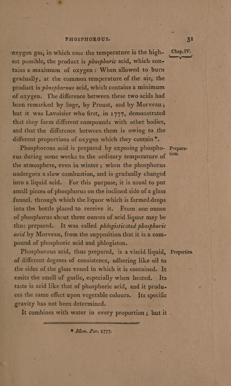 ‘oxygen gas, in which case the temperature is the high- est possible, the product is phosphoric acid, which con- tains a maximum of oxygen: When allowed to burn gradually, at the common temperature of the air, the product is phosphorous acid, which contains a minimum _of oxygen. The difference between these two acids had been remarked by Sage, by Proust, and by Morveau; but it was Lavoisier who first, in 1777, demonstrated that they form different compounds with other bodies, and that the difference between them is owing to the different proportions of oxygen which they contain *. Phosphorous acid is prepared by exposing phospho- rus during some weeks to the ordinary temperature of the atmosphere, even in winter ; when the phosphorus undergoes a slow combustion, and is gradually changed into a liquid acid. For this purpose, it is usual to put funnel, through which the liquor which is formed drops into the bottle placed 'to receive it. From one ounce of phosphorus about three ounces of acid liquor may be thus prepared. It was called phlogisticated phosphoric acid by Morveau, from the supposition that it is a com- pound of phosphoric acid and phlogiston. Phosphorous acid, thus prepared, is a viscid liquid, of different degrees of consistence, adhering like oil to the sides of the glass vessel in which it is contained. It Chap. IV. Prepara- tion, Properties, taste is acid like that of phosphoric acid, and it produ- ces the same effect upon vegetable colours. Its specific gravity has not been determined. ~#* Mem. Par. 1777.