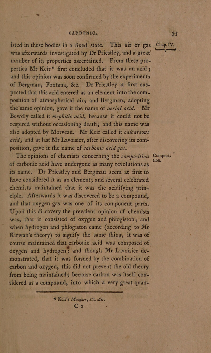 CAPR BONIC,. was afterwards investigated by Dr Priestley, and a great” number of its properties ascertained. From these pro- perties Mr Keir* first concluded that it was an acid; and this opinion was soon confirmed by the experiments of Bergman, Fontana, &amp;c. Dr Priestley at first sus- pected that this acid entered as an element into the com- position of atmospherical air; and Bergman, adopting the ‘same opinion, gave it the name of aerial acid. Mr Bewdly called it mephitic acid, because it could not be respired without occasioning death; and this name was also adopted by Morveau. Mr Keir called it calcareous acid; and at last Mr Lavoisier, after discovering its com- position, gave it the name of carbonic acid gas. The opinions of chemists concerning the composition of carbonic acid have undergone as many revolutions as its name. Dr Priestley and Bergman seem at first to have considered it as an element; and several celebrated chemists maintained that it was the acidifying prin- ciple. Afterwards it was discovered to be 2 compound, and that oxygen gas was one of its component parts. Upoii this discovery the prevalent opinion of chemists was, that it consisted of oxygen and phlogiston; and when hydrogen and phlogiston came (according to Mr . Kirwan’s theory) to signify the same thing, it was of oxygen and hydrogen * and though Mr Lavoisier de- monstrated, that it was formed by the combination of carbon and oxygen, this did not prevent the old theory from being maintained; because carbon was itself con- sidered as a compound, into which a very great quan- * Keir’s Macquer, art. Air. C2 . tion,