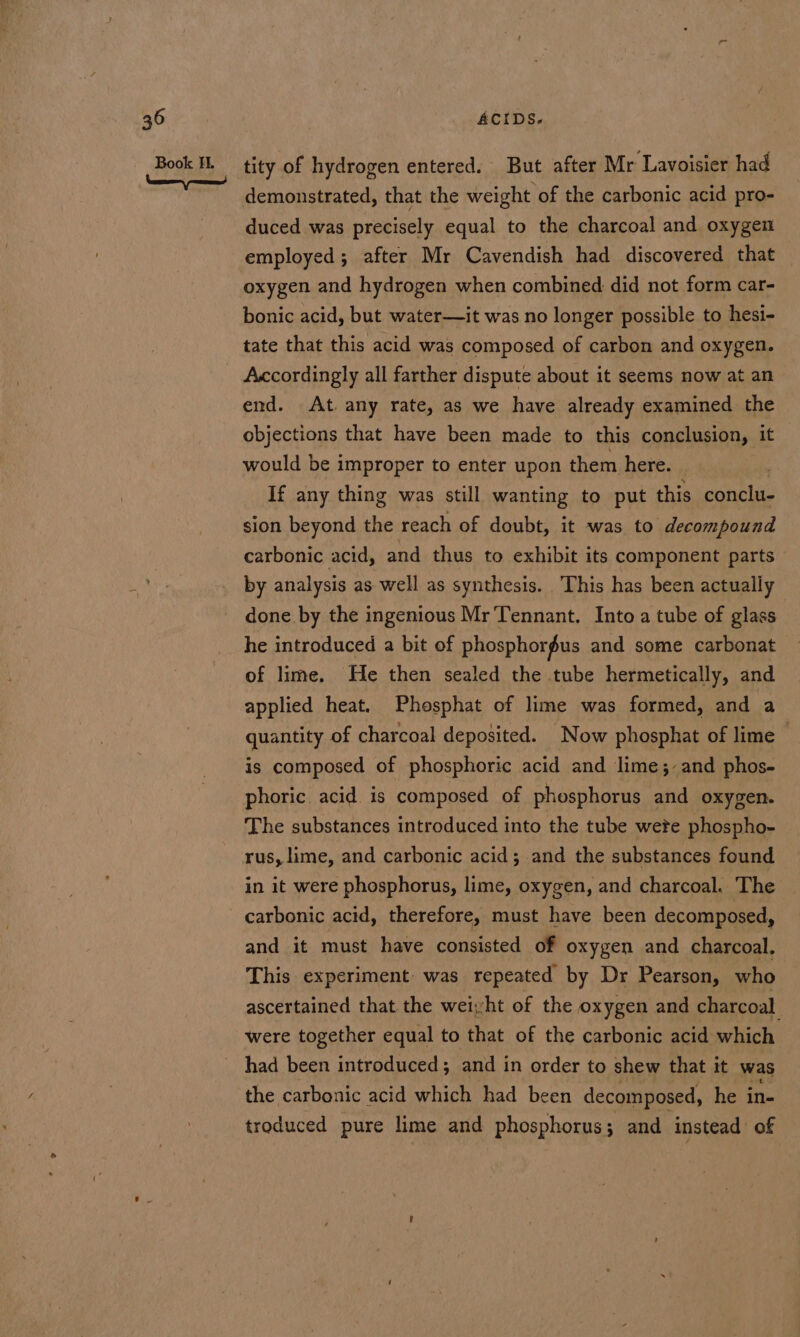 tity of hydrogen entered. But after Mr Lavoisier had demonstrated, that the weight of the carbonic acid pro- duced was precisely equal to the charcoal and oxygen employed ; after Mr Cavendish had discovered that oxygen and hydrogen when combined did not form car- bonic acid, but water—it was no longer possible to hesi- tate that this acid was composed of carbon and oxygen. Accordingly all farther dispute about it seems now at an end. At. any rate, as we have already examined the objections that have been made to this conclusion, it would be improper to enter upon them here. If any thing was still wanting to put this conclu- sion beyond the reach of doubt, it was to decompound carbonic acid, and thus to exhibit its component parts by analysis as well as synthesis. This has been actually done by the ingenious Mr Tennant. Into a tube of glass he introduced a bit of phosphorus and some carbonat of lime. He then sealed the tube hermetically, and applied heat. Phosphat of lime was formed, and a quantity of charcoal deposited. Now phosphat of lime ~ is composed of phosphoric acid and lime;-and phos- phoric acid is composed of phosphorus and oxygen. The substances introduced into the tube wete phospho- rus, lime, and carbonic acid; and the substances found in it were phosphorus, lime, oxygen, and charcoal. The carbonic acid, therefore, must have been decomposed, and it must have consisted of oxygen and charcoal, This experiment was repeated by Dr Pearson, who ascertained that the weiyht of the oxygen and charcoal were together equal to that of the carbonic acid which had been introduced; and in order to shew that it was the carbonic acid which had been decomposed, he in- troduced pure lime and phosphorus; and instead of