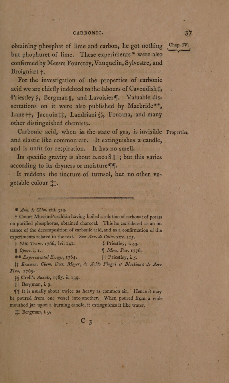 obtaining phosphat of lime and carbon, he got nothing but phophuret of lime. These experiments * were also confirmed by Messrs Fourcroy, Vauquelin, Sylvestre, and Broigniatt +. For the investigation of the properties of carbonic acid we are chiefly indebted to the labours of Cavendisht, sertations on it were also published by Macbride**, Lane+}, Jacquin{{, Landriani §j, Fontana, and many other distinguished chemists. Carbonic acid, when in the state of gas, is invisible and is unfit for respiration. It has no smell. Its specific gravity is about 0.0018 ||]; but this varies It reddens the tincture of turnsol, but no other ve- getable colour *-. % Ann. de Chim. xiii. 31% + Count Mussin-Puschkin having boiled a solution of carbonat of potass on purified phosphorus, obtained charcoal. This he considered as an in- stance of the decomposition of carbonic acid, and as a confirmation of the experiments related in the text. See Ann. de Chim. xxv. 105. t Phil, Trans. 1766, lvi. 141. § Priestley, i. 43. |] Opesc. i, I, § Mem, Par. 1776. ** Experimental Essays, 1764. tt Priestley, i. 5. tt Examen. Chem, Doct, Meyer, de Acido Pingui et Slackiane’ de Acre Fixo, 1769. §§ Crell’s Aanals, 1785. ii, 139. j || Bergman, i. 9. . qq It is usually about twice as a hea ty as common air, Hence it may be poured from one vessel into another. When poured from a wide ‘mouthed jar upon a burning candle, it extinguishes 4 it like water. y- Bergman, i. 9 | Org Chap. IV. Properties,