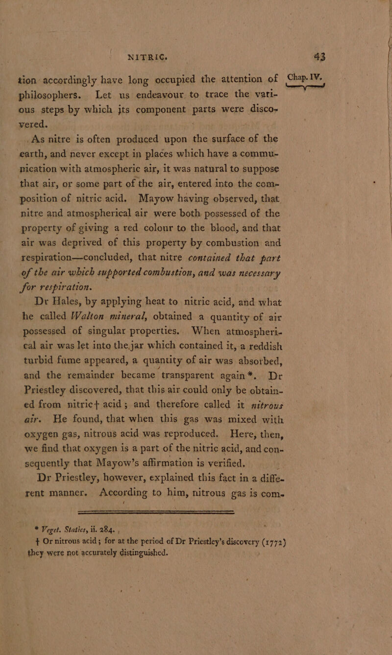 philosophers. Let us endeavour to trace the vari- ous steps by which jts component parts were disco- vered. As nitre is often produced upon the eae of the earth, and never except in places which have a commu- nication with atmospheric air, it was natural to suppose that air, or some part of the air, entered into the com- nitre and atmospherical air were both possessed of the property of giving a red colour to the blood, and that air was deprived of this property by combustion and respiration—concluded, that nitre contained that part | of the air which supported combustion, and was necessary Sor respiration. Dr Hales, by applying heat to nitric acid, and what he called Walton mineral, obtained a quantity of air possessed of singular properties. When atmospheri- cal air was let into the,jar which contained it, a reddish turbid fume appeared, a quantity of air was absorbed, and the remainder became transparent again*. Dr Priestley discovered, that this air could only be obtain- ed from nitric+ acid; and therefore called it nitrous air. He found, that when this gas was mixed with oxygen gas, nitrous acid was reproduced. Here, then, we find that oxygen is a part of the nitric acid, and con- sequently that Mayow’s affirmation is verified. : Dr Priestley, however, explained this fact in a diffe. rent manner. According to him, nitrous gas is com. ' : * Veget. Statics, ii. 284. , + Or nitrous acid; for at the period of Dr Priestley’s ri (1772) they were not accurately distinguished.