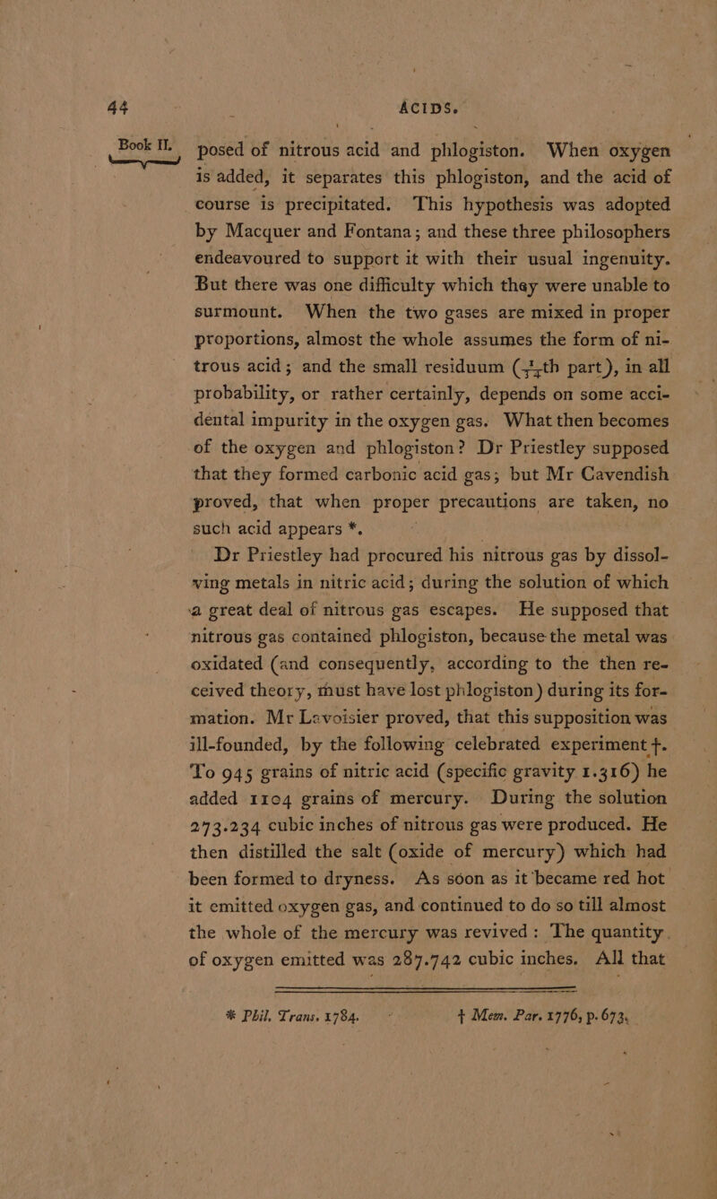 posed of nitrous acid and phlogiston. When oxygen is added, it separates this phlogiston, and the acid of course is precipitated. This hypothesis was adopted by Macquer and Fontana; and these three philosophers endeavoured to support it with their usual ingenuity. But there was one difficulty which they were unable to surmount. When the two gases are mixed in proper ptoportions, almost the whole assumes the form of ni- trous acid; and the small residuum (-3,th part), in all probability, or rather certainly, depends on some acci- dental impurity in the oxygen gas. What then becomes that they formed carbonic acid gas; but Mr Cavendish proved, that when proper precautions are taken, no such acid appears *. | | | Dr Priestley had procured his nitrous gas by dissol- ving metals in nitric acid; during the solution of which nitrous gas contained phlogiston, because the metal was oxidated (and consequently, according to the then re- ceived theory, must have lost phlogiston) during its for- mation. Mr Lavoisier proved, that this supposition: was ill-founded, by the following” celebrated experiment f. To 945 grains of nitric acid (specific gravity 1.316) he added 1104 grains of mercury. During the solution 23.234 cubic inches of nitrous gas were produced. He then distilled the salt (oxide of mercury) which had been formed to dryness. As soon as it became red hot it emitted oxygen gas, and continued to do so till almost the whole of the mercury was revived: The quantity. of oxygen emitted was 287.742 cubic inches. All that * Phil. Trans. 1784. ~ + Mew, Par. 1776, p.673.