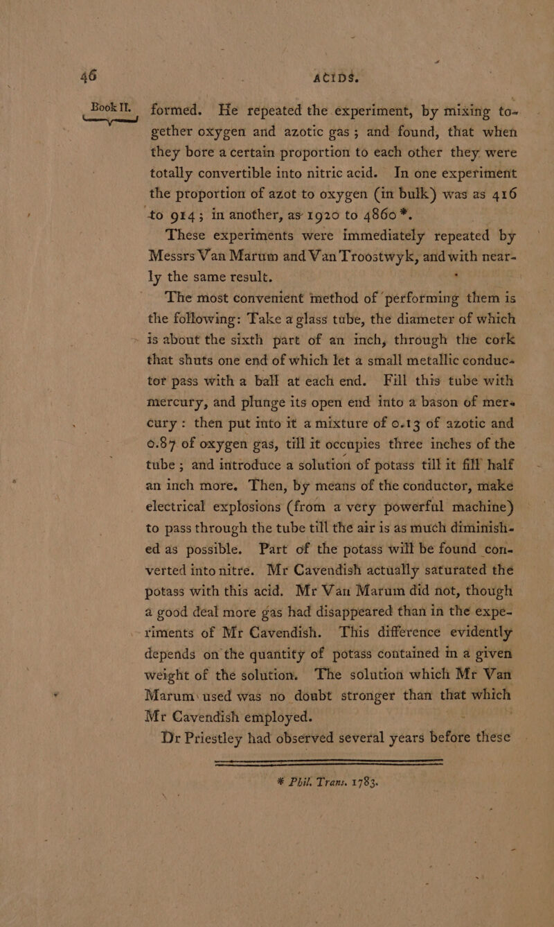 formed. He repeated the experiment, by mixing to- gether oxygen and azotic gas; and found, that when they bore a certain proportion to each other they were totally convertible into nitric acid. In one experiment the proportion of azot to oxygen (in bulk) was as 416 These experiments were immediately repeated by Messrs Van Marum and Van Troostwyk, and with near- The most convenient method of ‘performing them is the following: Take a glass tube, the diameter of which that shuts one end of which let a small metallic conduc- tor pass with a ball at each end. Fill this tube with mercury, and plunge its open end into a bason of mere. cury: then put into it a mixture of 0.13 of azotic and 0.87 of oxygen gas, till it occupies three inches of the tube ; and introduce a solution of potass till it fill half an inch more. Then, by means of the conductor, make electrical explosions (from a very powerful machine) to pass through the tube till the air is as much diminish- ed as possible. Part of the potass will be found con- verted intonitre. Mr Cavendish actually saturated the potass with this acid. Mr Van Marum did not, though a good deal more gas had disappeared than in the expe- riments of Mr Cavendish. This difference evidently depends on the quantity of potass contained im a given weight of the solution. The solution which Mr Wan Marum: used was no doubt stronger than on which Mr Cavendish employed. : ; Dr Priestley had observed several years before these — ® Phil, Trans. 1783.