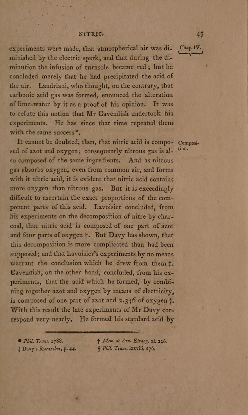 minished by the electric spark, and that during the di- minution the infusion of turnsole became red; but he concluded merely that he had precipitated the acid of the air. Landriani, who thought, on the contrary, that carbonic acid gas was formed, enounced the alteration _ of hme-water by it as a proof of his opinion. It was to refute this notion that Mr Cavendish undertook his experiments. He has since that time repeated them with the same success *, It cannot be doubted, then, that nitric acid is compo- sed of azot and oxygen; conseguently nitrous gas is al- su composed of the same ingredients. And as nitrous gas absorbs oxygen, even from common air, and forms with it nitric acid, it is evident that nitric acid contains more oxygen than nitrous gas. But it is exceedingly difficult to ascertain the exact proportions of the com- ponent parts of this acid. Lavoisier concluded, from his experiments on the decomposition of nitre by char- coal, that nitric acid is composed of one part of azot _and four parts of oxygen}. But Davy has shown, that this decomposition is more complicated than had been supposed; and that Lavoisier’s experiments by no means warrant the conclusion which he drew from them f. €avendish, on the other hand, concluded, from his ex- periments, that the acid which he formed, by combi- ning together azot and oxygen by means of electricity, is composed of one part of azot and 2.346 of oxygen §. With this result the late experiments of Mr Davy cor- respond very nearly. He formed his standard acid by eae ————— * Phil, Trans. 1788. + Mem. de Sav. Etrang. xi. 226, t Davy’s Researches, Ps 44s § Pail. Trans, lxxviii, 276. Chap. IV. Composi- tion.