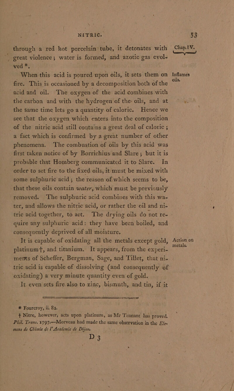 ae NITRIC. through a red hot porcelain tube, it detonates with great violence ; water is formed, and azotic gas evol- ved *, | When this acid is poured upon oils, it sets them on fire. This is occasioned by a decomposition both of the acid and oil. The oxygen of the acid combines with the carbon and with the hydrogen of the oils, and at the same time lets go a quantity of caloric. Hence we see that the oxygen which enters into the composition of the nitric acid still contains a great deal of caloric ; a fact which is confirmed by a great number of other phenemena. The combustion of oils by this acid was first taken notice of by Borrichius and Slare; but it is probable that Homberg communicated it to Slare. In order to set fire to the fixed oils, it must be mixed with some sulphuric acid; the Khia of which seems to be, that these oils contain water, which must be previously removed. The sulphuric acid combines with this wa- ter, and allows the nitric acid, or rather the oil and ni- tric acid together, to act. The drying oils do not re- quire any sulphuric acid: they have been boiled, and consequently deprived of all moisture. It is capable of oxidating all the metals ORS an platinum, and titanium. It appears, from the experi- merts of Scheffer, Bergman, Sage, and Tillet, that ni- tric acid is capable of dissolving (and consequently of oxidating) a very minute quantity even of gold. It. even sets fire also to zinc, bismuth, and tin, if it # Fourcroy, ii. 82. + Nitre, however, acts upon platinum, as Mr Tennant has proved. Phil. Trans. ¥797-—Morveau had made the same observation in the Ele mens de Ghimie de 1 Academie de Dijon. D 3 Inflames oils. Action on metals.