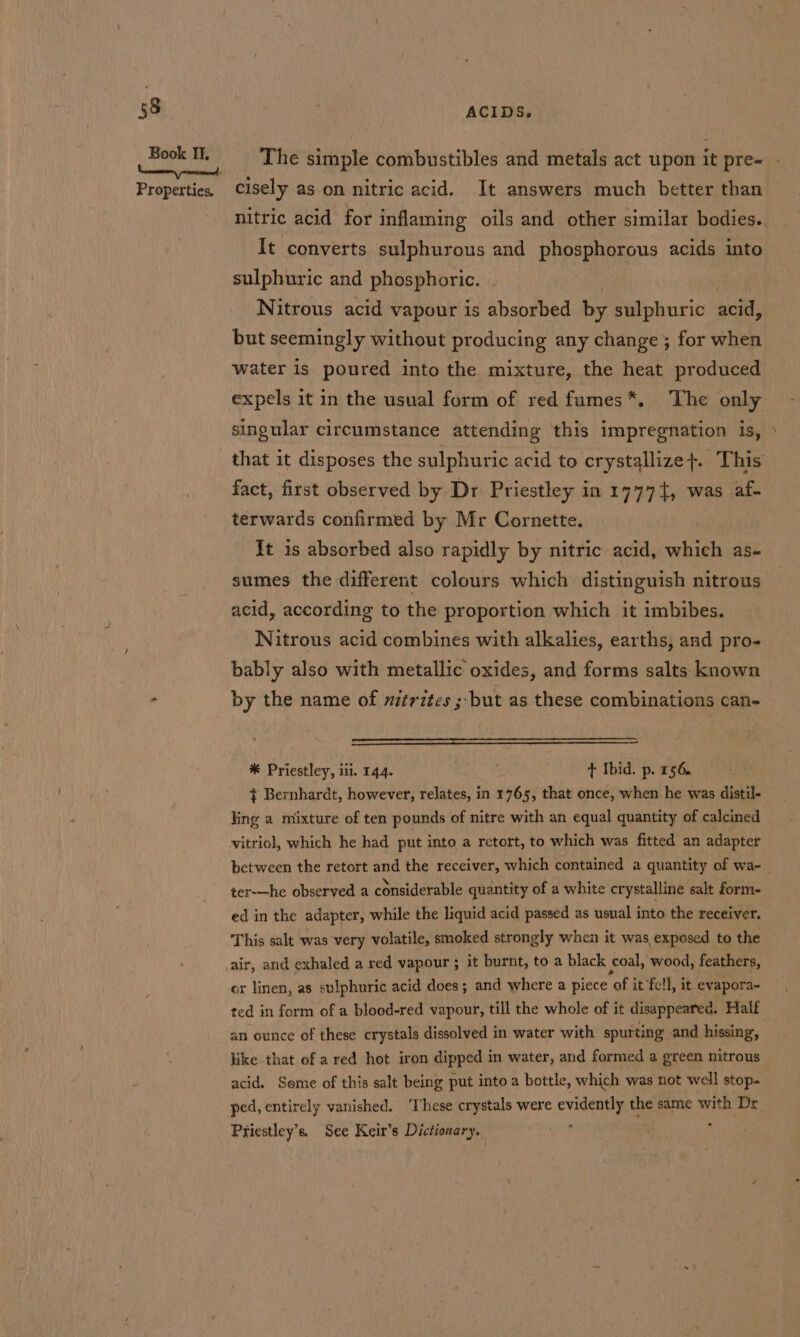 ACIDS. nitric acid for inflaming oils and other similar bodies. It converts sulphurous and phosphorous acids into sulphuric and phosphoric. Nitrous acid vapour is absorbed by sulphuric acid, but seemingly without producing any change; for when water is poured into the mixture, the heat produced expels it in the usual form of red fumes*., The only singular circumstance attending this impregnation is, fact, first observed by Dr Priestley in 17774, was af- terwards confirmed by Mr Cornette. It is absorbed also rapidly by nitric acid, which as- sumes the different colours which distinguish nitrous acid, according to the proportion which it imbibes. Nitrous acid combines with alkalies, earths, and pro- bably also with metallic oxides, and forms salts known by the name of nitrites ; but as these combinations can- * Priestley, iii, 144. ) t Ibid. p. 156. + Bernhardt, however, relates, in 1765, that once, when he was distil- ling a mixture of ten pounds of nitre with an equal quantity of calcined vitriol, which he had put into a retort, to which was fitted an adapter ter-—he observed a considerable quantity of a white crystalline salt form- ed in the adapter, while the liquid acid passed as usual into the receiver. This salt was very volatile, smoked strongly when it was exposed to the or linen, as sulphuric acid does; and where a piece “of it ‘fell, it evapora- ted in form of a blood-red vapour, till the whole of it disappeared. Half an ounce of these crystals dissolved in water with spurting and hissing, like that of ared hot iron dipped in water, and formed a green nitrous acid. Seme of this salt being put into a bottle, which was not well stop. ped, entirely vanished. ‘These crystals were evidently the same si Dr Priestley’s. See Keir’s Dictionary, 7