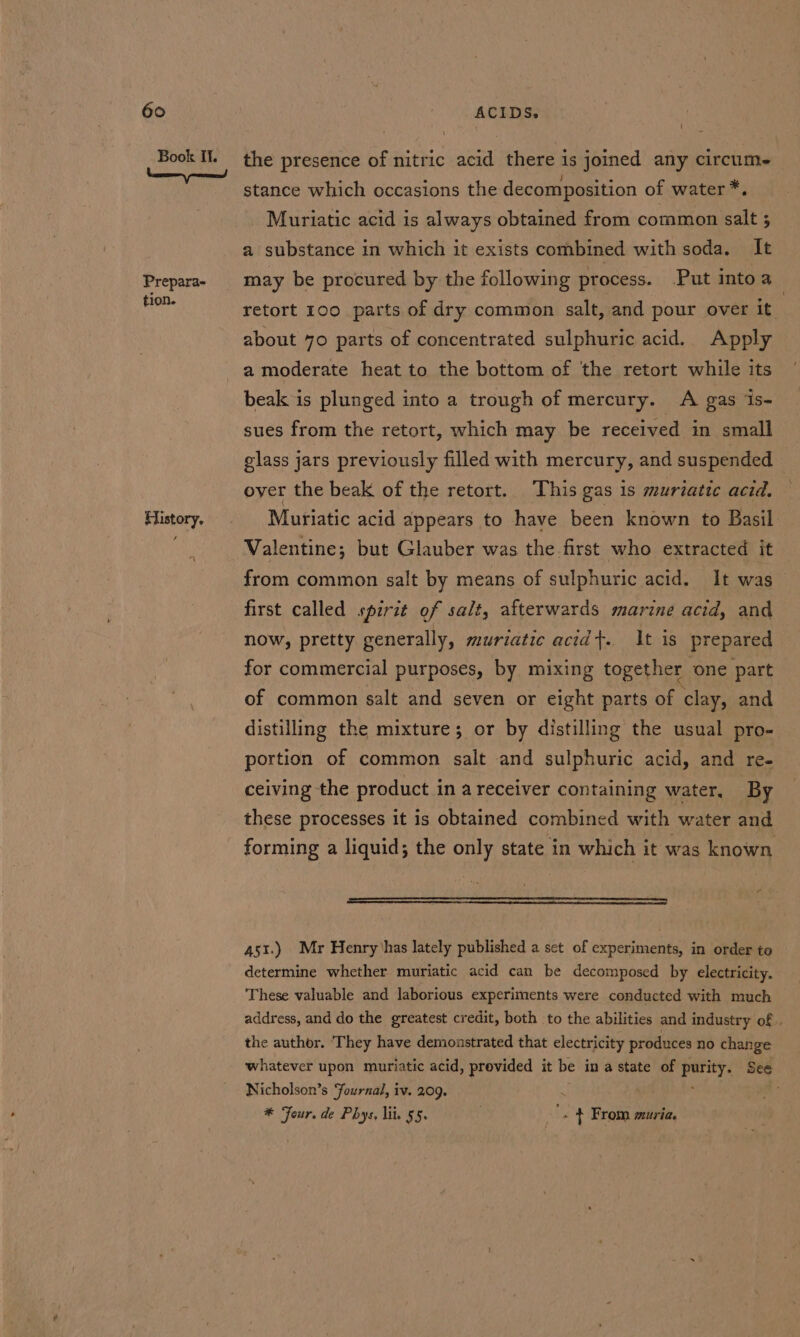 Book It. Prepara- tion. History. i the presence of nitric acid there is joined any circume stance which occasions the decomposition of water *. Muriatic acid is always obtained from common salt 5 a substance in which it exists combined with soda, It may be procured by the following process. Put into a retort 100 parts of dry common salt, and pour over it. about 70 parts of concentrated sulphuric acid.. Apply a moderate heat to the bottom of the retort while its beak is plunged into a trough of mercury. A gas is- sues from the retort, which may be received in small glass jars previously filled with mercury, and suspended over the beak of the retort. This gas is muriatte acid. Muriatic acid appears to have been known to Basil Valentine; but Glauber was the first who extracted it from common salt by means of sulphuric acid. It was first called spirzt of salt, afterwards marine acid, and now, pretty generally, muriatic acid+. It is prepared for commercial purposes, by mixing together one part of common salt and seven or eight parts of clay, and distilling the mixture; or by distilling the usual pro- portion of common salt and sulphuric acid, and re- ceiving the product i in a receiver containing water, By these processes it is obtained combined with water and 451.) Mr Henry has lately published a set of experiments, in order to determine whether muriatic acid can be decomposed by electricity, These valuable and laborious experiments were conducted with much address, and do the greatest credit, both to the abilities and industry of. the author. ‘They have demonstrated that electricity produces no change whatever upon muriatic acid, provided it be in a state of hap See Nicholson’s Journal, iv. 209. . * Four. de Phys, lit 55. ‘. + From muria.