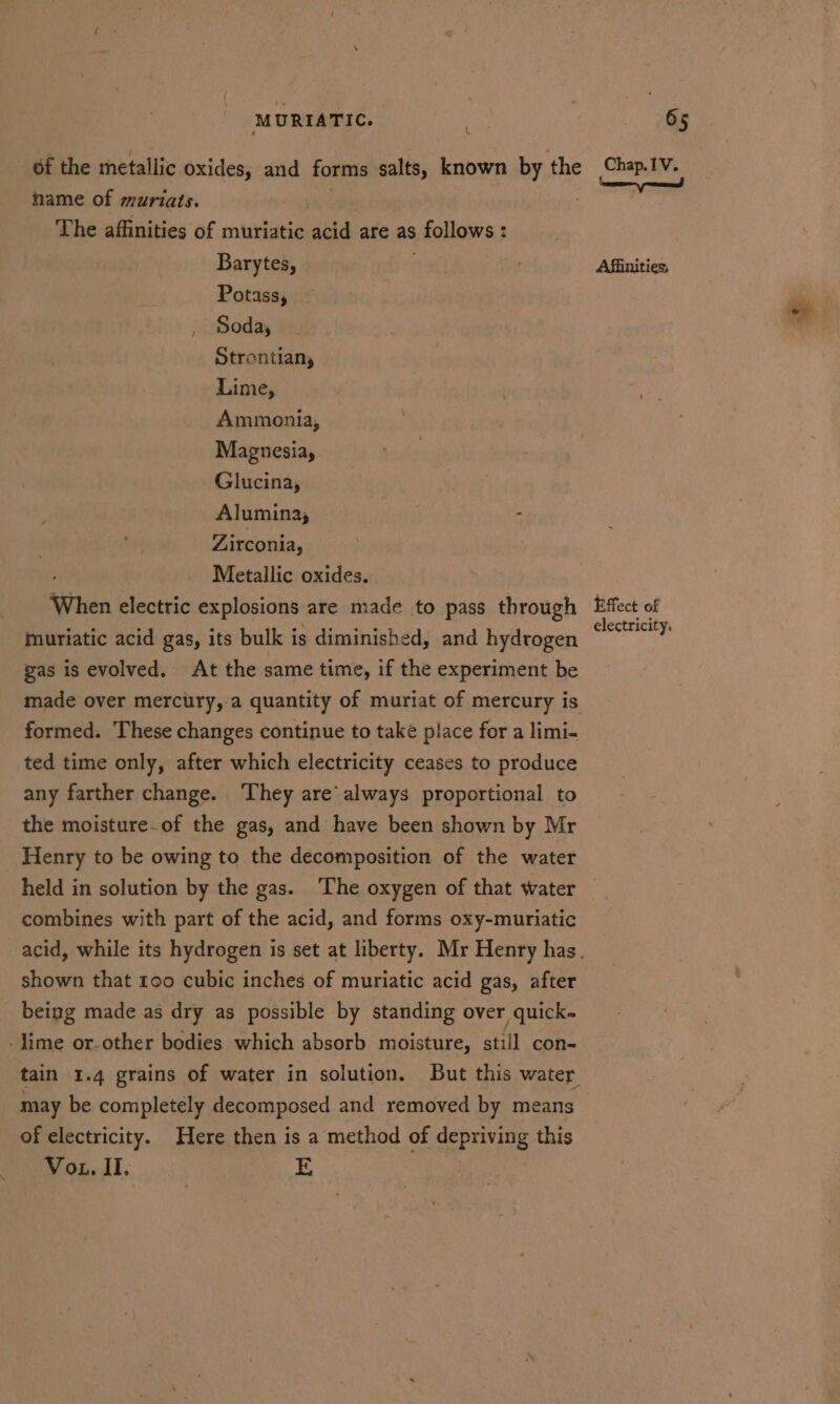 t of the metallic oxides, and forms salts, known by the hame of muriats. | The affinities of muriatic acid are as ; follows : : Barytes, Potass, , Soda, Strontian, Lime, Ammonia, Magnesiay Glucina, Alumina, - Zirconia, Metallic oxides. ‘When electric explosions are made to pass through muriatic acid gas, its bulk i is diminished, and hydrogen gas is evolved. At the same time, if the experiment be made over mercury, a quantity of muriat of mercury is formed. These changes continue to take place for a limi- ted time only, after which electricity ceases to produce any farther change. ‘They are’ always proportional to the moisture-of the gas, and have been shown by Mr Henry to be owing to the decomposition of the water held in solution by the gas. ‘The oxygen of that water combines with part of the acid, and forms oxy-muriatic shown that too cubic inches of muriatic acid gas, after being made as dry as possible by standing over quick- lime or-other bodies which absorb moisture, still con- may be completely decomposed and removed by means of electricity. Here then is a method of depriving this Voz. II. E Chap.1V. ‘een eed Afiinities, Effect of electricity.