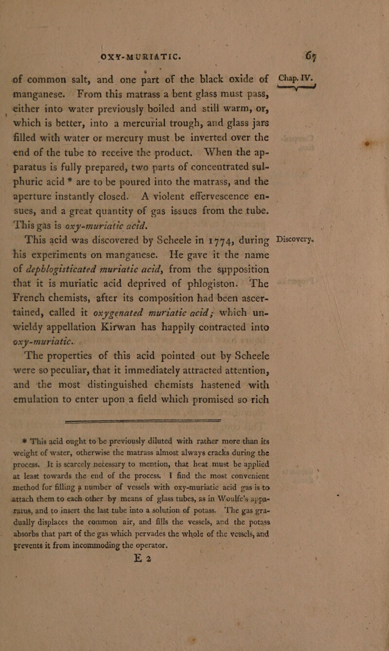 manganese. From this matrass a bent glass must pass, either into water previously boiled and still warm, or, which is better, into a mercurial trough, and glass jars filled with water or mercury must be inverted over the end of the tube to receive the product. “When the ap- ’ paratus is fully prepared, two parts of concentrated sul- -phuric acid * are to be poured into the matrass, and the aperture instantly closed. A violent effervescence en- sues, and a great quantity of gas issues from the tube. This gas is oxy-muriatic actd. his experiments on manganese. He gave it the name of dephlogisticated muriatic acid, from the sppposition that it is muriatic acid deprived of phlogiston. The French chemists, ‘after its composition had been ascer- tained, called it oxygenated muriatic acid; which un- wieldy appellation Kirwan has happily contracted into ony-muriatte.. . f The properties of this acid pointed out by S em were so peculiar, that it immediately attracted attention, and the most distinguished chemists hastened with emulation to enter upon a field which promised so rich ——— el ——————————— * This acid ought to be previously diluted with rather more than its process. It is scarcely netessary to mention, that heat must be applied at least towards the end of the process. I find the most convenient method for filling a number of vessels with oxy-muriatic acid gas is to attach them to each other by means of glass tubes, as in Woulfe’s appa- ratus, and to insert the last tube into a solution of potass. The gas gra- dually displaces the common air, and fills the vessels, and the potass prevents it from incommoding the operator. E 2