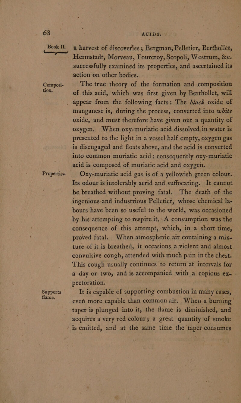 Book IL. Composi- tion, Properties. Supports flame, ACIDS. | | | a harvest of discoveries; Bergman, Pelletier, Berthollet, Hermstadt, Morveau, Fourcroy, Scopoli, Westrum, &amp;c. successfully examined its properties, ane ascertained its action on other bodies. The true theory of the formation and composition of this acid, which was first given by Berthollet, will appear from the following facts: The d/ack oxide of manganese is, during the process, converted into white oxide, and must therefore have given out a quantity of oxygen, When oxy-muriatic acid dissolved_in water is presented to the light in a vessel half empty, oxygen gas — is disengaged and floats above, and the acid is converted into common muriatic acid: consequently oxy-muriatic - acid is composed of muriatic acid and oxygen. Oxy-muriatic acid gas is of a yellowish green colour. | Its odour is intolerably acrid and suffocating. It cannot be breathed without proving fatal. ‘The death of the ingenious. and industrious Pelletier, whose chemical la- bours. have been so useful to the world, was occasioned by his attempting to respire it.- A consumption was the consequence of this attempt, which, in a short time, proved fatal. When atmospheric air containing a mix- ture of it is breathed, it occasions a violent and almost convulsive cough, attended with much pain in the chest. This cough usually continues to return at intervals for a day or two, and is accompanied with a copious ex- - pectoration. It is capable of supporting combustion in many cases, event more capable than common air, When a burning taper is plunged into it, the flame is diminished, and acquires a very red colour; a great quantity of smoke