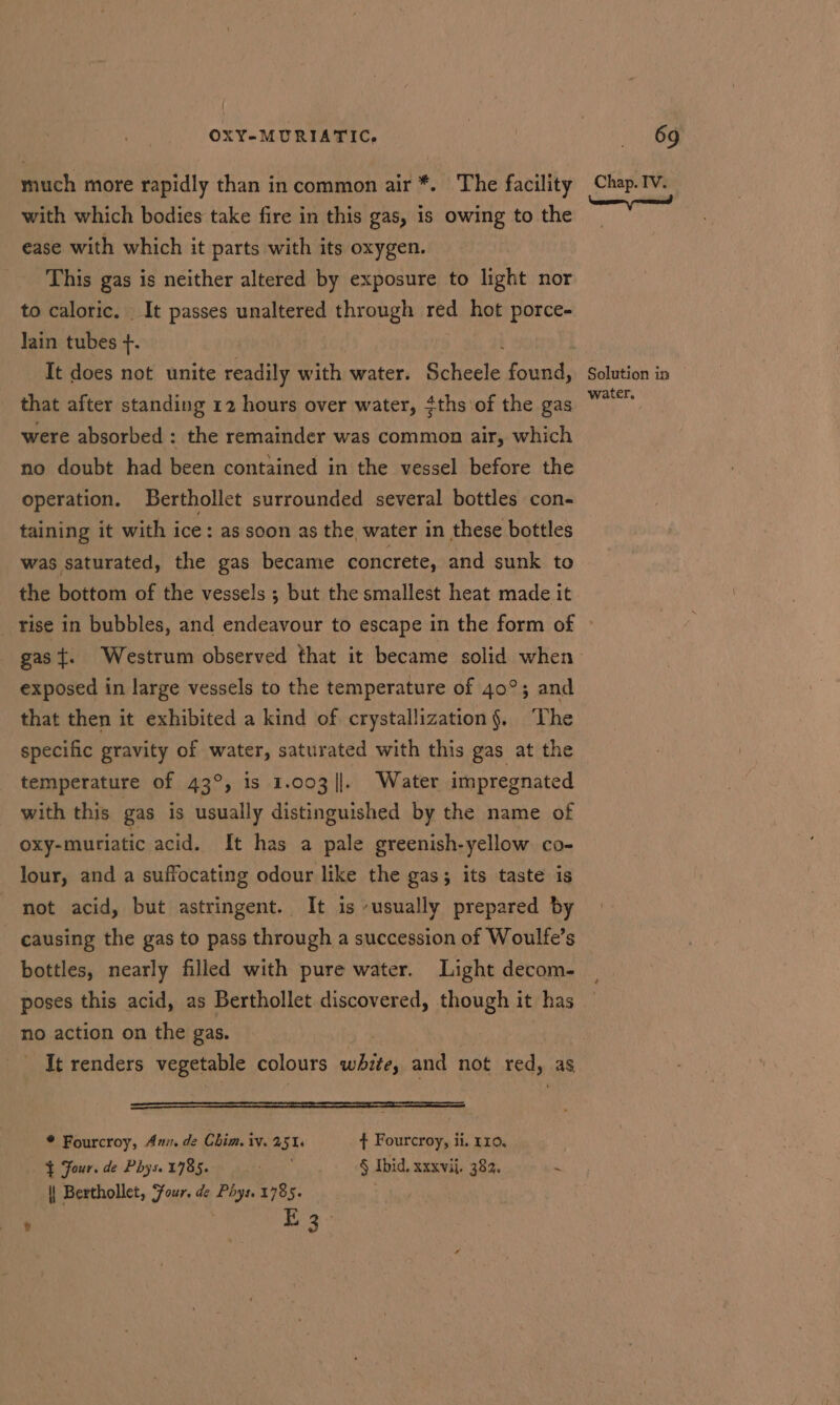 much more rapidly than in common air *. The facility with which bodies take fire in this gas, is owing to the ease with which it parts with its oxygen. This gas is neither altered by exposure to light nor to caloric. It passes unaltered through roe hot Sa Jain tubes +. that after standing 12 hours over water, #ths'of the gas were absorbed : the remainder was common air, which no doubt had been contained in the vessel before the operation. Berthollet surrounded several bottles con- taining it with ice: as soon as the water in these bottles was saturated, the gas became concrete, and sunk to Chap. IV. \ naan snemend Solution in water, exposed in large vessels to the temperature of 40°; and that then it exhibited a kind of crystallization§, ‘The specific gravity of water, saturated with this gas at the temperature of 43°, is 1.003 |]. Water impregnated with this gas is usually distinguished by the name of oxy-muriatic acid. It has a pale greenish-yellow co- lour, and a suffocating odour like the gas; its taste is not acid, but astringent. It is usually prepared by causing the gas to pass through a succession of Woulfe’s bottles, nearly filled with pure water. Light decom- poses this acid, as Berthollet discovered, though it has no action on the gas. It renders vegetable colours white, and not red, as —aaaoaooooll)laUEoEooaoalaa—L—LL—L—L———L—&gt;— —————————————S————_== * Fourcroy, An. de Chim. iv. 251s ¢ Fourcroy, ii. 110, } Four. de Phys. 1785. acer § Ibid. xxxvij. 383. ~ | Berthollet, Four. de bce 1785. . t i bie