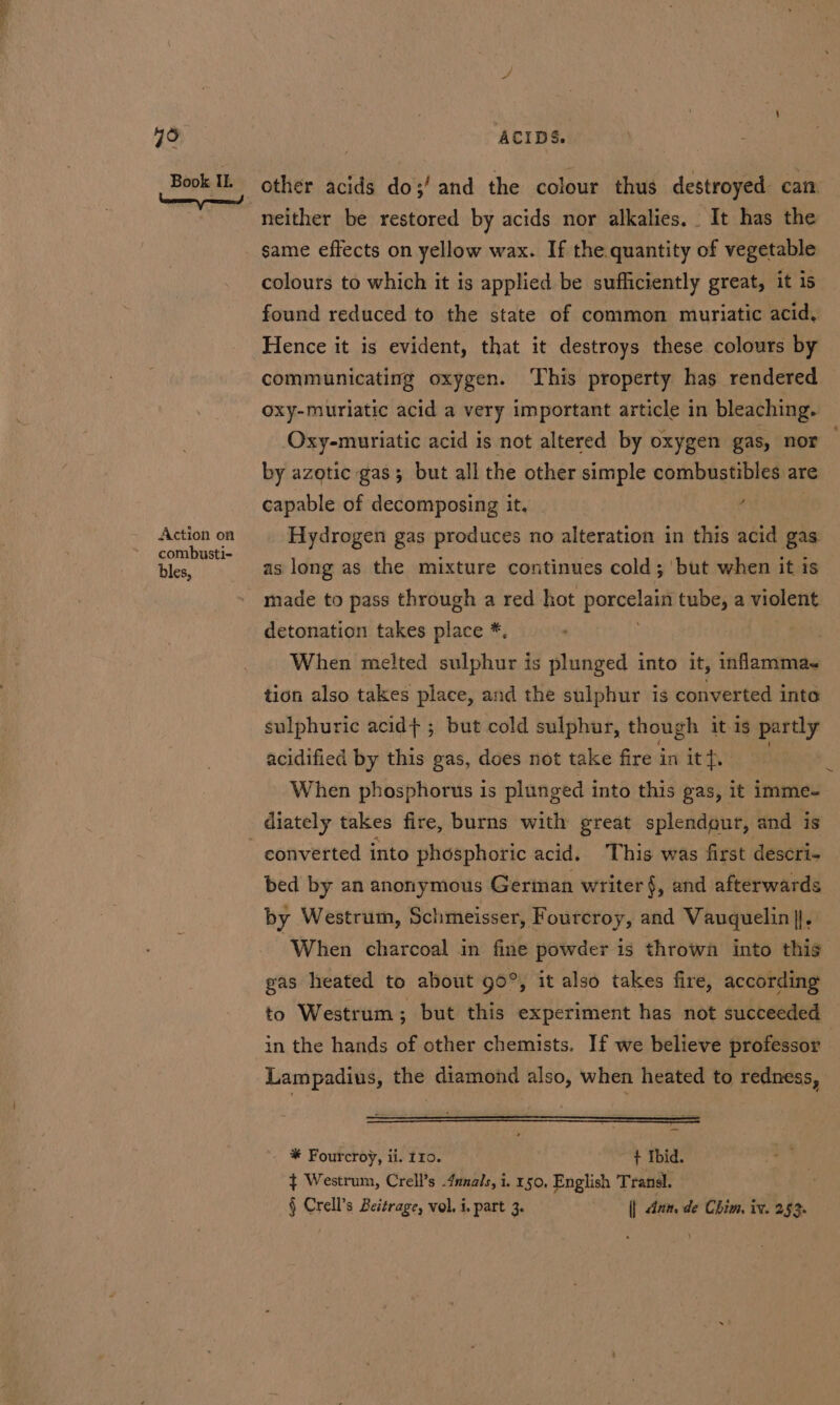 eS: 79 Book IL Action on combusti- bles, ACIDS. same effects on yellow wax. If the quantity of vegetable colours to which it is applied be sufficiently great, it is found reduced to the state of common muriatic acid, Hence it is evident, that it destroys these colours by communicating oxygen. This property has rendered oxy-muriatic acid a very important article in bleaching. Oxy-muriatic acid is not altered by oxygen gas, nor — by azotic gas; but all the other simple combustibles are capable of decomposing it, _ : Hydrogen gas produces no alteration in this acid gas as long as the mixture continues cold; but when it is made to pass through a red hot onsinttn tube, a violent detonation takes place *. | When melted sulphur is plunged into it, inflammas tion also takes place, and the sulphur is converted inte sulphuric acid} ; but cold sulphur, though itis partly acidified by this gas, does not take fire in it anys } When phosphorus is plunged into this gas, it imme- converted into phosphoric acid. This was first descri- bed by an anonymous Gertan writer §, and afterwards by Westrum, Schmeisser, Fourcroy, and Vauquelin |}, ‘When charcoal in fine powder is throwa into this gas heated to about 90°, it also takes fire, according to Westrum : but this experiment has not succeeded in the hands of other chemists. If we believe professor | Lampadius, the diamond also, when heated to redness, * Fourcroy, ii. 110. ~ + Ibid. ¢ Westrum, Crell’s 4nnals, i. 150, English Transl. § Crell’s Beitrage, vol. i. part 3. || dan, de Chim, iv. 253.