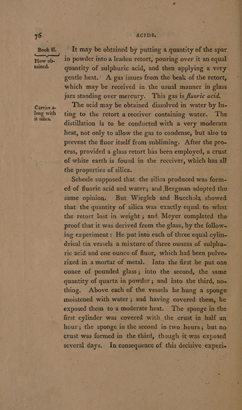 Book If. How ob- tained. €arries a- Jong with © at silica. ACIDS. It may be obtained by putting a quantity of the spar In powder into a leaden retort, pouring over it an equal gentle heat.’ A gas issues from the beak of the retort, | which may be received in, the usual manner in glass jars standing over mercury. This gas is fluorite acid. The acid may be obtained dissolved in water by lu- ting to the retort a receiver containing water. The distillation is to be conducted with a very moderate heat, not only to allow the gas to condense, but also to prevent the fluor itself from subliming. After the pro- of white earth is found in the receiver, which has all _ Scheele supposed that the silica peodubed was form- ed of fluoric acid and water; and Bergman adopted the same opinion. But Wiegleb and Buccholz showed that the quantity of silica was exactly equal to what the retort lost in weight ; and Meyer completed the proof that it was derived from the glass, by the follow. drical tin vessels a mixture of three ounces of sulphu-. ric acid and one ounce of fluor, which had been pulve-~ rized in amortar of metal. Into the first he put one ounce of pounded glass; into the second, the same. quantity of quartz in powder ; and into the third, no- thing. Above each of the vessels he hung a sponge moistened with water ; and having covered them, he first cylinder was covered with, the crust in half an hour; the sponge in the second in two hours; but no crust was formed in the third, though it was exposed several days. In consequence of this decisive experi