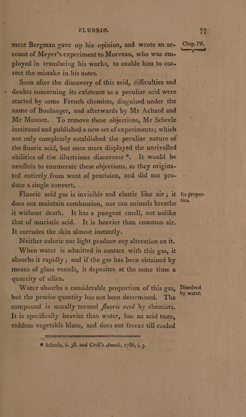 FLUORIC. ment Bergman gave up his opinion, and wrote an ac- count of Meyer’s experiment to Morveau, who was em- ployed in translating his works, to enable him to cor- rect the mistake in his notes. | Soon after the discovery of this acid, difficulties and doubts concerning its existence as a peculiar acid were started by some French chemists, disguised under the name of Boulanger, and afterwards by Mr Achard and Mr Monnet. To remove these objections, Mr Scheele instituted and published a new set of experiments; which not only completely established the peculiar nature of the fluoric acid, but once more displayed the unrivalled abilities of the illustrious discoverer *. It would be needless to enumerate these objections, as they origina- ted entirely from want of precision, and did not pro- duce a single convert. . | Fluoric acid gas is invisible and elastic like air; it does not maintain combustion, nor can animals breathe it without death. It has a pungent smell, not unlike _that of muriatic acid. It is heavier than common air. It corrodes the skin almost instantly. Neither caloric nor light produce any alteration on it. When water is admitted in contact with this gas, it absorbs it rapidly ; and if the gas has been obtained by means of glass vessels, it deposites at the same time a quantity of silica. Water absorbs a considerable proportion of this gas, but the precise quantity has not been determined. The compound is usually termed fluoric acid by chemists, It is specifically heavier than water, has an acid taste, reddens vegetable blues, and does not freeze till cooled é * Scheele, ii 38 and Crell’s danals, 1786, 1) iy Chap. IV. \ wid Its proper- ties. Dissolved by water. #