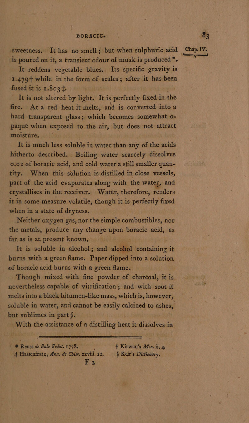 is poured on it, a transient odour of musk is produced *. It reddens vegetable blues. Its specific gravity is 1.479 while in the form of scales; after it has been fused it is 1.803 f. It is not altered by iebiw I It is Aaah fixed in the fire. Ata red heat it melts, and is converted into a hard transparent glass; which becomes somewhat o- paqué when exposed to the air, but does not attract moisture. ee: | It is much less soluble in water than any of the acids hitherto described. Boiling water scarcely dissolves 0.02 of boracic acid, and cold. water a still smaller quan- tity. When this solution is distilled in close vessels, part of the acid evaporates along with the water, and crystallises in the receiver. Water, therefore, renders it in some. measure volatile, though it is pence s fixed when in a state of dryness. : Neither oxygen gas, nor the simple combustibles, nor the metals, produce any change upon boracic acid, as far as is at present known, It is soluble in alcohol; and aici Seeritaipind it burns with a green flame. Paper dipped into a solution of boracic acid burns with a green flame, - Though mixed with fine powder of charcoal, it is melts into a black bitumen-like mass, which is, however, but sublimes in part §. With the assistance of a distilling heat it dissolves in 5 ' # Reuss de Sale Sedat. 1778, ! + Kirwan’s Min. ii. 4. 4 Hassenfratz, Ann, de Chim, xxviii. 11. § Keir’s Dictionary, F 2