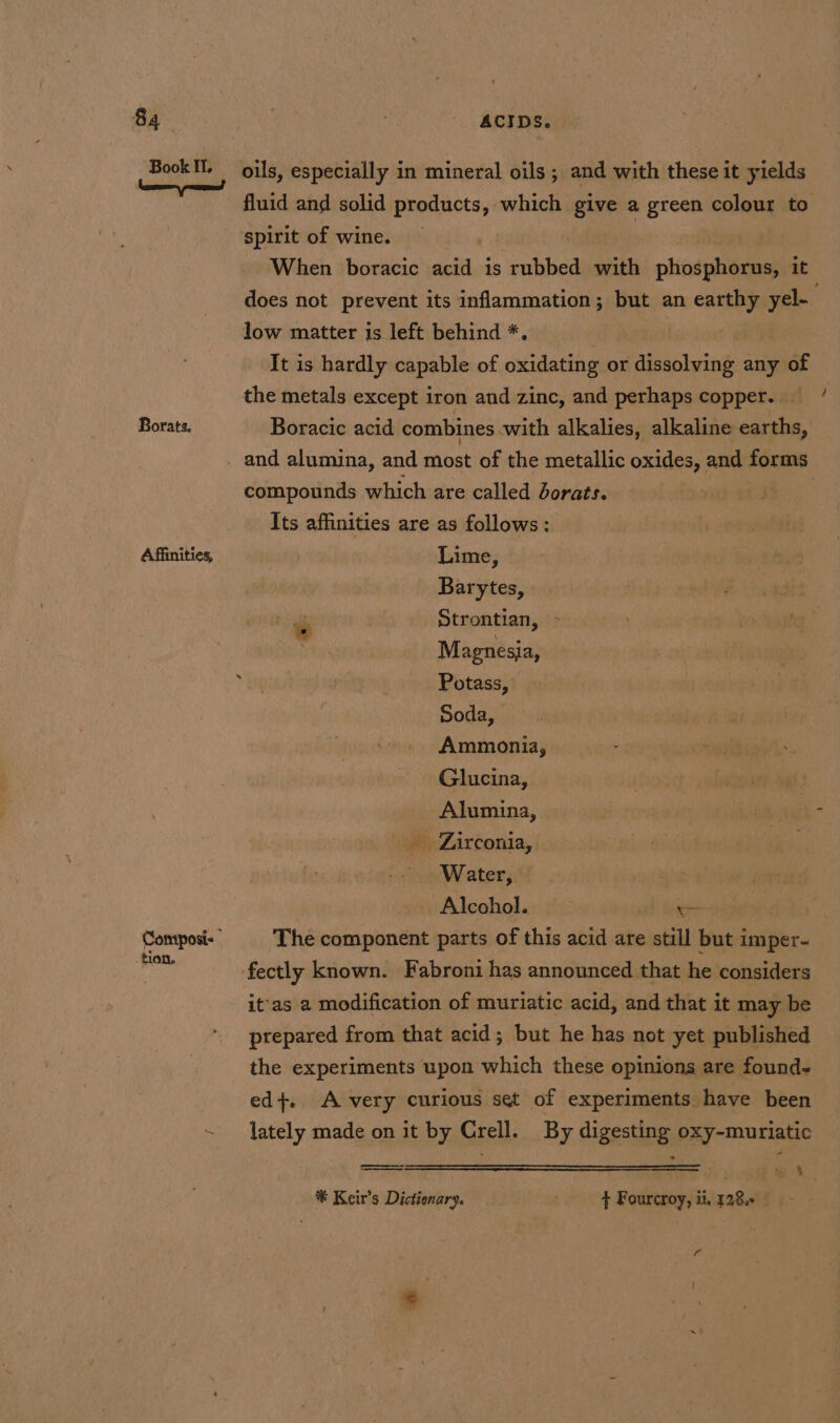 Book Il. Borate. Affinities, tion, oils, especially in mineral oils ; and with these it yields spirit of wine. When boracic ais is subbed with plintgteame it low matter is left behind *. It is hardly capable of oxidating or nt any of the metals except iron and zinc, and perhaps copper. — Boracic acid combines with alkalies, alkaline earths, compounds which are called Jorats. Its affinities are as follows: Lime, Barytes, Magnesia, Potass, Soda, Ammonia, Glucina, Alumina, _ Zirconia, — Water, we _ Alcohol. aa The component parts of this acid are still but imper- it'as a modification of muriatic acid, and that it may be ptepared from that acid; but he has not yet published the experiments upon which these opinions are found. ed}. A very curious set of experiments have been lately made on it by Crell. By digesting oxy-muriatic a . %* Keir’s Dictionary. : Fourcroy, it, 728.5 ~