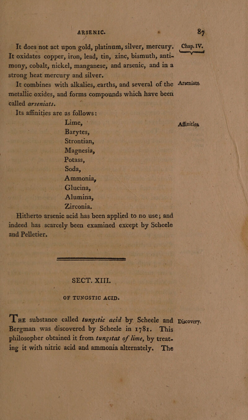 It does not act upon gold, platinum, silver, mercury. Chap. IV. It oxidates copper, iron, lead, tin, zinc, bismuth, anti- ee mony, cobalt, nickel, manganese, and arsenic, and in a strong heat mercury and silver. It combines with alkalies, earths, and several of the Afseniats metallic oxides, and forms compounds which have been called arseniats. i Its affinities are as follows: Lime, | &gt; Affinities Barytes, , Strontian, Magnesia, Potass, Soda, Ammonia, Glucina, Alumina, Zirconia. Hitherto arsenic acid has been applied to no use; and indeed has scarcely been examined except by Scheele and Pelletier. SECT. XIII. OF TUNGSTIC ACID. N Tue substance called tungstic acid by Scheele and piscovery. Bergman was discovered by Scheele in 1781. This philosopher obtained it from tungstat of lime, by treat- ing it with nitric acid and ammonia alternately. The