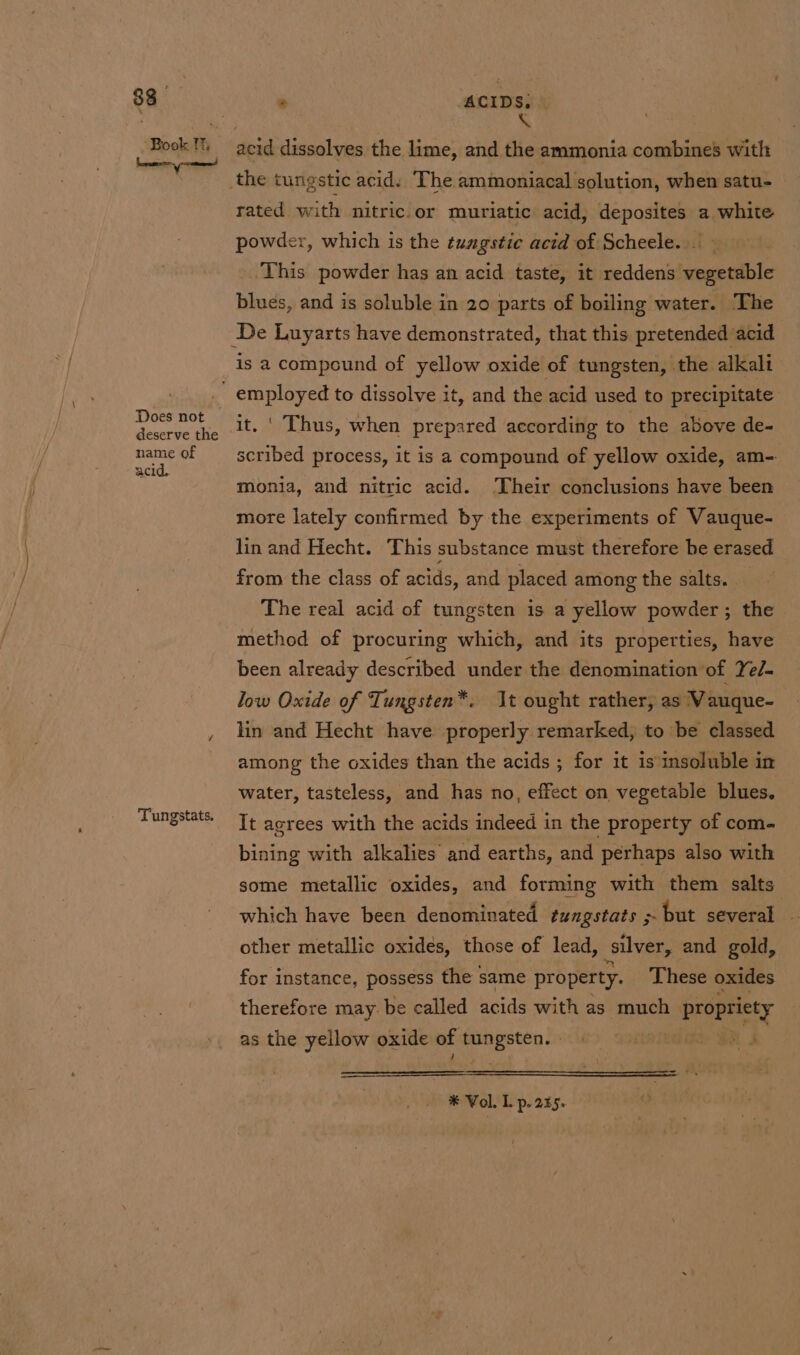 Book Th —_— Does not deserve the name of acid. Tungstats. X acid dissolves the lime, and the ammonia combines with the tungstic acid. The ammoniacal solution, when satu- rated with nitric.or muriatic acid, deposites a white powder, which is the tumgstic acid of Scheele. . This powder has an acid taste, it reddens vegetable blues, and is soluble in 20 parts of boiling water. The is a compound of yellow oxide of tungsten, the alkali ' Thus, when prepared according to the above de- scribed process, it is a compound of yellow oxide, am- monia, and nitric acid. ‘Their conclusions have been more lately confirmed by the experiments of Vauque- lin and Hecht. This substance must therefore be erased from the class of acids, and placed among the salts. - The real acid of tungsten is a yellow powder; the method of procuring which, and its properties, have been already described under the denomination of Yed. low Oxide of Tungsten*. It ought rather, as Vauque- lin and Hecht have properly remarked, to be classed among the oxides than the acids ; for it is insoluble in water, tasteless, and has no, effect on vegetable blues. It agrees with the acids indeed in the property of com- bining with alkalies and earths, and perhaps also with some metallic oxides, and forming with them salts which have been denominated tungstats &gt; but several other metallic oxides, those of lead, silver, and gold, for instance, possess the same property. These oxides therefore may. be called acids with as much sagen as the yellow oxide of a | * Vol. Lp. 235.