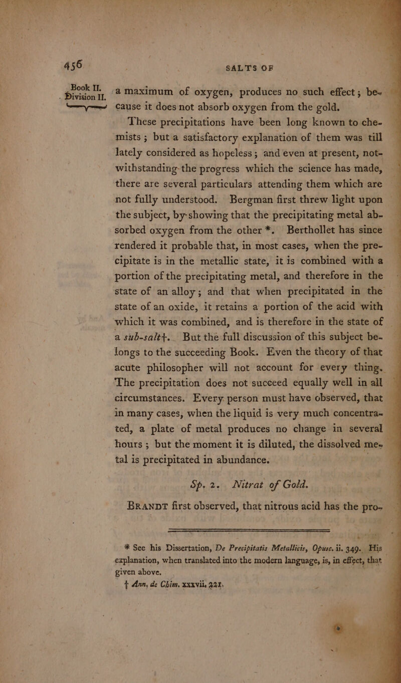 -“ = 456 Book II. . Division II. SALTS OF cause it does not absorb oxygen from the gold. These precipitations have been long known to che- mists; but a satisfactory explanation of them was till lately considered as hopeless; and even at present, not- withstanding- the progress which the science has made, there are several particulars attending them which are the subject, by-showing that the precipitating metal ab- sorbed oxygen from the other *. Berthollet has since rendered it probable that, in most cases, when the pre- cipitate is in the metallic state, it is combined with a portion of the precipitating metal, and therefore in the state of an oxide, it retains a portion of the acid with a sub-salt+.. But the full discussion of this subject be- longs to the succeeding Book. Even the theory of that in many cases, when the liquid is very much concentra~ tal is precipitated in abundance. Sp, 2. Nitrat of Gold. BRANDT first observed, that nitrous acid has the pro- ! “ i  explanation, when translated into the modern language, is, in effect, that given above. Pgh ey { dan, de Chim, Xxxvii, 221: