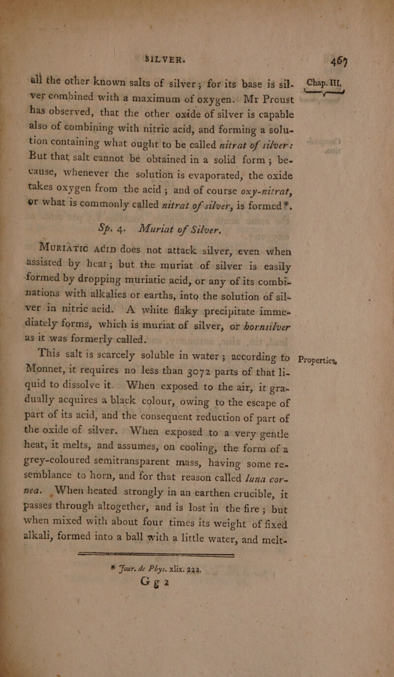 SILVER. | if e| all the otlier known salts of silver; for its base ig sil- Sasa ge} ver combined with 4 maximum of oxygen. Mr Proust &gt;“ has observed, that the other oxide of silver is capable _ also of combining with nitric acid, and forming a solu- tion containing what ought to be called nitrat of silver: But that salt cannot bé obtained in a solid form; be- Cause, whenever the solution is evaporated, the oxide takes oxygen from the acid; and of course ony-nitrat, | or what is commonly called nitrat of silver, is formed *. Sp. 4. Muriat of Silver. Murtatid Aérp does not attack silver, even when assisted by heat; but the muriat of silver is easily formed by dropping miuriatic acid, or any of its combi« | nations with alkalies or earths, into the solution of sil= ver in nitric acid. A white flaky precipitate immes _ | ( _ diately forms, which is muriat of silver, or horasilver : as it was formerly called. This salt is scarcely soluble in water ; according to Monnet, it requires no less than 3072 parts of that li- quid to dissolve it. When exposed to the air, it gra- dually acquires a black colour, owing to the escape of part of its acid, and the consequent reduction of part of the oxide of silver. When exposed to a very gentle heat, it melts, and assumes, on cooling, the form of a grey-coloured semitransparent mass, having some re. _ semblance to horn, and for that reason called duna cor- nea. _ When heated strongly in an earthen crucible, it passes through altogether, and is lost in the fire ; but when mixed with about four times its weight of fixed alkali, formed into a ball with a little water, and melt. asso ee eS a ee Properties, ————— SS, wy ® Four. de Phys. xlix. 232. Gg2