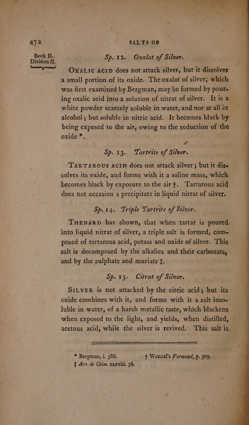 Sp. 12. Oxalat of Silver. OxatLrc Acip does not attack silver, but it dissolves: a small portion of its oxide. The oxalat of silver; which was first examined by Bergman, may be formed by pour- ing oxalic acid into a solution of nitrat of silver. It isa _ white powder scarcely soluble in water, and not at all in alcohol ; but soluble in nitric acid. It becomes black by being exposed to the air, owing to the reduction of th¢ oxide * 4 Sp. 13. Tartrite of Silver. TARTAROUS ACID does not attack silver; but it digs becomes black by exposure to the airt. ‘Tartarous acid does not occasion a precipitate in liquid nitrat of silver. Sp.14. Triple Tartrite of Silver. THENARD has shown, that when tartar is poured into liquid nitrat of silver, a triple salt is formed, coms posed of tartarous acid, potass and oxide of silver. ‘This salt is decomposed by the alkalies and their carbonats, Sp.15- Citrat of Silver. SILVER is not attacked by the citric acid; but its oxide combines with it, and forms with it a gale Inso= luble in water, of a harsh metallic taste, which blackeng when exposed to the light, and yields, when distilled, acetous acid, while the silver is revived. This salt is * Bergman, i. 386. t Wenzel’s Verwand, p. 309. ¢ Ann, de Chim. xxxviii. 36.