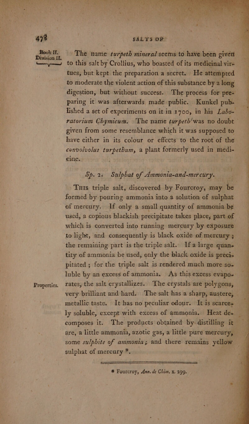 ait Book If. Division rr. Properties. SALTS OF to this salt by Crollius, who boasted of its medicinal vir= tues, but kept the preparation a secret. He attempted to moderate the violent action of this substance by a long digestion, but without success. The process for pre- paring it was afterwards made public. Kunkel pub- given from some resemblance which it was supposed to have either in its colour or effects to the root of the convolvolus turpethum, a plant formerly used in medi- eine. | Sp. 2+ Sulphat of Ammonia-and-mercury. formed by pouring ammonia into a solution of sulphat of mercury. If only a small quantity of ammonia be which is converted into running mereury by exposure to light, and consequently is black oxide of mercury ; the remaining part is the triple salt.. Ifa large quan. tity of ammonia be used, only the black oxide is preci- pitated ; for the triple salt 1s rendered much more so- rates, the salt crystallizes. The crystals are polygons, metallic taste. It has no peculiar odour. It is scarce composes it. The products obtained by. distilling it some sulphite of ammonia; and there remains yellow sulphat of mercury *. * Fourcroy, Ann. de Chim. X. 299. ee EE ee he a oe,