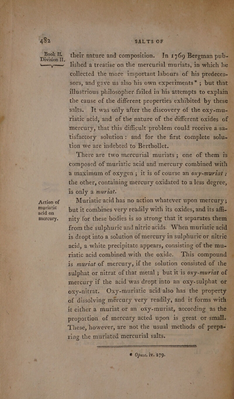 re . é Sener jer! Action of muriatic acid on mercury. Es] their nature and composition. In £769 Bergman pub-— lished a treatise on the mercurial muriats, in which he fig collected the more important labours of his predeces- A sors, and gave us also his own experiments* ; but that illustrious philosopher failed in his attempts to ser the cause of the different properties exhibited by these™ salts. It was only after the discovery of the oxy-mu- rlatic acid, and of the nature of the different oxides of mercury, that this difficult problem could receive a. sa Me tisfactory solution: and for the first complete solue tion we are indebted to Berthollet. | There are two mercurial muriats; one of them ee composed of muriatic acid and mercury combined with . a maximum of oxygen; it is of course an oxy-muriat ; the other, containing mercury oxidated to a less degree, is only a murat. Muriatic acid has no action whatever upon mercury; — nity for these bodies is so strong that it separates them _ from the sulphuric'and nitric acids. When muriatic acid i ; is dropt into a solution of mereury in sulphuric or nitric i acid, a white precipitate appears, consisting of the mu- riatic acid combined with the oxide. This compound is muriat of mercury, if the solution consisted of the — sulphat or nitrat of that metal ; but it is oxy-muriat of — mercury if the acid was dropt into an oxy- sulphat or i oxy-nitrat. Oxy- muriatic acid also has the boseraem of dissolving mércury very readily, and it forms with it either a muriat or an oxy-muriat, according as the CA Ge proportion of mercury acted upon is great or small. — These, however, are not the usual methods of Bg } ring the muriated mercurial salts. x Opusce iV. 279-