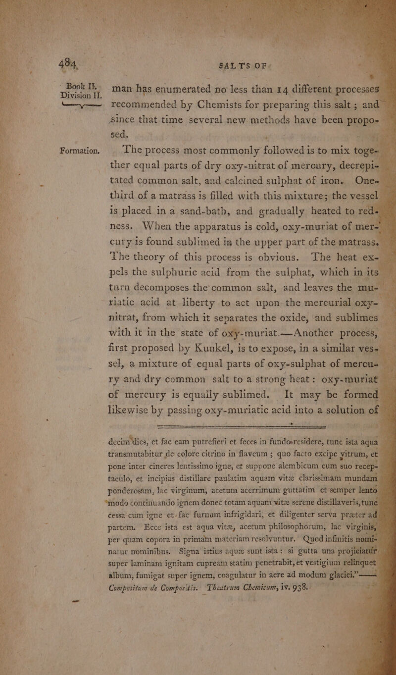 Division II. Formation, SALTS OF + man has enumerated no less than 14 different processes Aince that time several new methods have been ptopo- sed. ‘ : ae dy ies The process most commonly followed is to mix toge~ ther equal parts of dry oxy-nitrat of mercury, ieccaaill tated common salt, and calcined sulphat of iron. One- third of a matrass is filled with this mixture; the vest is placed in a sand-bath, and gradually heated to red- ° ness. When the apparatus is cold, oxy-muriat of mer-' cury is found sublimed in the upper part of the matrass. — The theory of this process is obvious. The heat ex- | se the sulphuric acid from the sulphat, which in its, rn decomposes.the common salt, and leaves the mu- ae riatic acid at liberty to act upon the mercurial oxy- = nitrat, from which it separates the oxide, and sublimes — a with it in the state of oxy-muriat.—Another process, first proposed by Kunkel, is to expose, in a similar ves- sel, a mixture of equal parts of oxy-sulphat of mercu- ry and dry common salt to a strong heat: oxy-muriat | of mercury is equaily sublimed. It may be formed likewise by passing oxy-muriatic acid into a solution of wie decim' dies, et fac eam putrefieri et feces in fundoeresidere, tunc ista aqua | transmutabitur de colore citrino in flaveum ; quo facto excipe yitrum, et pone inter cineres lentissimo igne, et suppone alembicum cum suo recep= taculo, et incipias distillare paulatim aquam vite clarissimam mundam ponderosim, lac virginum, acetum acerrimum guttatim ‘et semper lento “modo continuando ignem donec totam aquam witz serene distillaveris, tune cessa cum iene et/fac furnam infrigidari, et diligenter serva preter 2 ad partem. Ecce ista est aqua vite, acetum philosophorum,. lac virgi per quam copora in primam materiam resolvuntur. Quod infinitis no natur nominibus. Signa istivs aque sunt ista: si gutta una projiciatur super laminam ignitam cupream statim penetrabit, et vestigium ring album, fumigat super ignem, coagulatur in aere ad modum glaciei.” —
