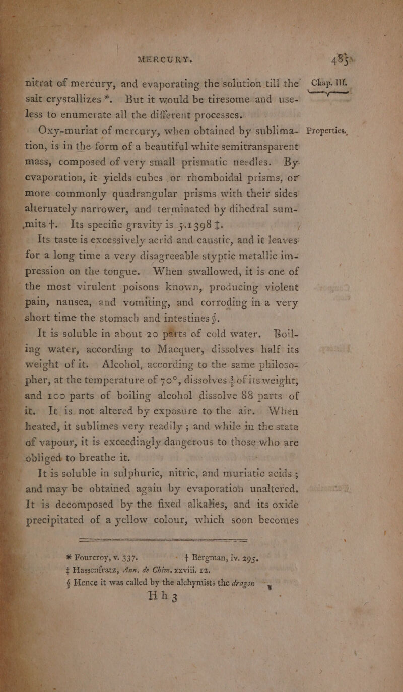 salt crystallizes *. But it would be tiresome and use- less to enumerate all the different processes. tion, is in the form of a beautiful white semitransparent mass, composed of very small prismatic needles. By- evaporation, it- yields cubes or rhomboidal prisms, or more. commonly quadrangular prisms with their sides _ alternately narrower, and terminated by dihedral sum- Its taste is excessively acrid and caustic, and it leaves’ for a long time a very disagreeable styptic metallic im- _ pression on the tongue. When swallowed, it is one of the most virulent poisons known, producing violent pain, nausea, and vomiting, and corroding ina very short time the stomach and intestines §. | It is soluble in about 20 parts of cold water. Boil- ing water, according to Macquer, dissolves half its weight of it. Alcohol, according to the same philoso pher, at the temperature of 70°, dissolves 3 of its weight; and 100 parts of boiling alcohol dissolve $8 parts of it. It is not altered by exposure to the air. ‘When heated, it sublimes very readily ; and while in the state of vapour, it is exceedingly dangerous to those who are obliged to breathe it. | It is soluble in sulphuric, nitric, and muriatic acids ; and may be obtained again by evaporation ‘uptdle It is decomposed by the fixed alkahes, and its oxide precipitated of a yellow colour, which soon becomes “ : ie eel * Fourcroy, v. 337. &gt; + Bergman, iv. 295. } Hassenfratz, Ann. de Chim. xxviii. 12. § Hence it was called by the alchymists the dragon ~~, a ity