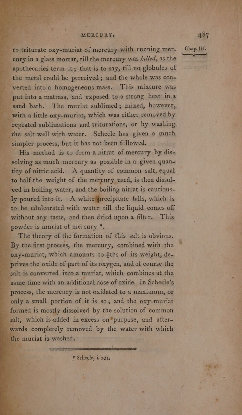 oie TS Tite gh et ris a H ee. Bat MERCURY. x to triturate oxy-muriat of mercury. with running mer- cury in a glass mortar, till the mercury was &amp;i//ed, as the apothecaries term it; that is to say, till no globules of - the metal could be perceived ; and the whole was con- verted into a homogeneous . This mixture was put into a matrass, and exposed to a strong heat ina 2 ; sand path. The muriat sublimed 5 mixed, however, : the salt well with water. Scheele! has given a ge ' e simpler process, but it has not been followed, His method is to form a nitrat of mercury by dis- ea . solving as much mercury as possible in a given quan- Ps to half the weight of the mercury used, is then dissol- ved i in boiling water, and the boiling nitrat is cautious- icaly poured into it. A whiteprecipitate falls, which is - to be edulcorated with water till the liquid comes off without any taste, and then nas upon a filter. This _ powder is muriat,of mercury *. 4 The theory of the PRE ese of this salt is et i By the first process, the mercury, combined with the oxy-muriat, which amounts to iths of its weight, de- ptives the oxide of part of its oxygen, and of course the galt is converted into a muriat, which combines at the same time with an additional dose of oxide. In Scheele’s . process, the mercury is not oxidated to a maximum, or only a small portion of it is so; and the oxy-muriat _ formed is mostly dissolved by the solution of common salt, which is.added in excess on”purpose, and after- ‘wards completely removed by the water with which the mutiat is washed. , | 487 = ae of ee eee ee ee ae eo a” a ee