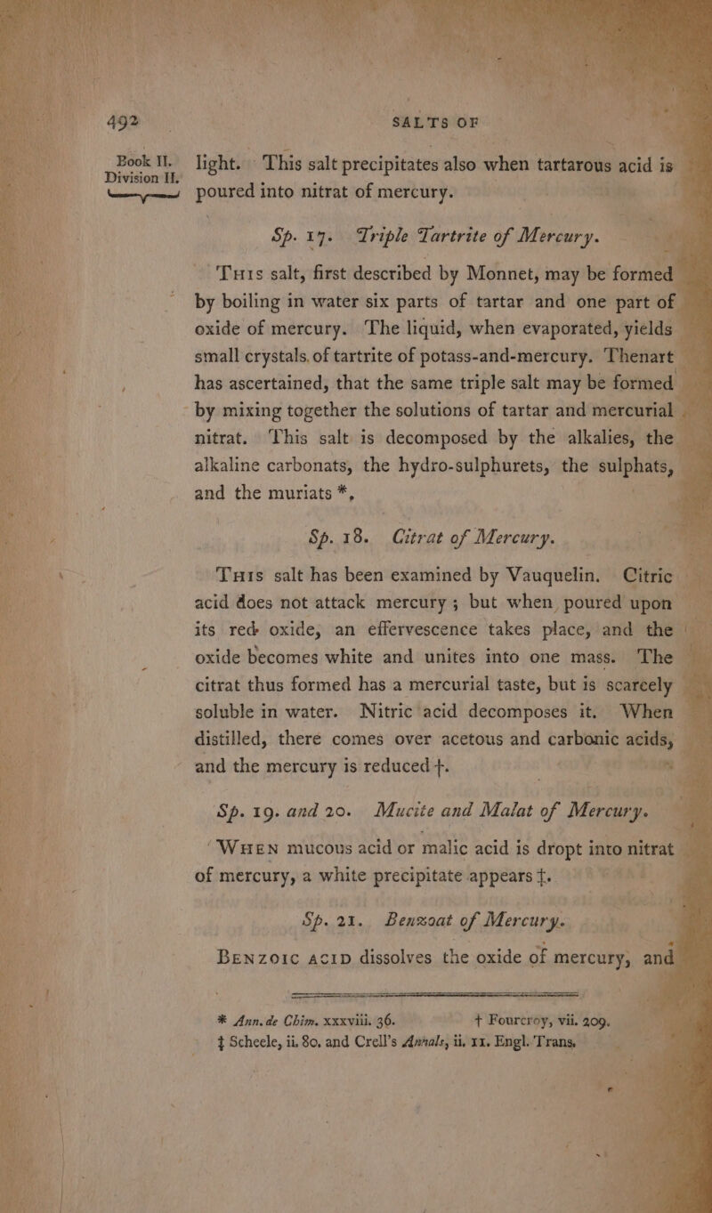 ad light. - This salt precipitates also when tartarous acid 5 is Sp. 17. Triple Tartrite of Prey Turs salt, first deacuted by Monnet, may be fore by boiling in water six parts of tartar and one part of oxide of mercury. The liquid, when evaporated, yields small crystals. of tartrite of potass-and-mercury. Thenart — has ascertained, that the same triple salt may be formed by mixing together the solutions of tartar and mercurial | a nitrat. This salt is decomposed by the alkalies, the alkaline carbonats, the hydro-sulphurets, the biiee and the muriats * _ 18. Citrat of Mercury. od an ‘s Tuts salt has been examined by Vauquelin. Citric a acid does not attack mercury; but when poured upon its red oxide, an effervescence takes place, and the oxide becomes white and unites into one mass. The — citrat thus formed has a mercurial taste, but is scarcely soluble in water. Nitric acid decomposes it. When — distilled, there comes over acetous and carbonic mat ry and the mercury is reduced +. Ce i Bi py Ok: a Sp.19. and 20. Mucite and Malat of Mee “WHEN mucous acid or malic acid is dropt i into nitrat_ ; ° oi sa8 ag ty’ Wot ae of mercury, 2 white precipitate. appearst. OE eas i Sp. 21. Benzoat of Mercury. BeNzOIc ACID dissolves the oxide of mercury, and *® Ann. de Chim. xxxviii. 36. + Fourcroy, vii. 209. t Scheele, ii, 80, and Crell’s Annals, ii, 11. Engl. Trans, ee