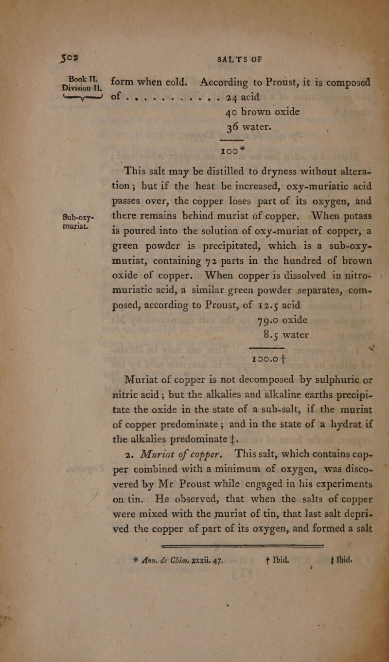 §o2 Book Tl. Division Il. ae) Sub-oxy- muriat. SALTS OF form when cold. According to Proust, it is composed — OFT. AY tohawecia a 40 brown oxide 36 water. 100* iEhin salt may be distilled to dryness without altera- passes over, the copper loses part of its oxygen, and there remains behind muriat of copper. “When potass — is poured into the solution of oxy-muriat of copper, a green powder is precipitated, which is a sub-oxy- — muriat, containing 72 parts in the hundred of brown oxide of copper. When copper is dissolved in nitro- | muriatic acid, a similar green powder separates, coms posed, according to Proust, of 12.5 acid 49.0 oxide Se ae 3.5 water toning ae nd 190.07 Muriat of copper is not decomposed by sulphuric or nitric acid; but the alkalies and alkaline earths precipi- tate the oxide in the state of a sub-salt, if the muriat. of copper predominate ; and in the state of a hydrat if 2. Muriat of copper. This salt, which contains cop- per combined with a minimum of oxygen, was disco~ vered by Mr Proust while engaged in his experiments on tin. He observed, that when the salts of copper were mixed with the muriat of tin, that last salt depri- ved the copper of part of its oxygen, and formeda salt _ ? ® Ann. de Chim Exkil. 47. + Ibid, t Ibid. ‘ $