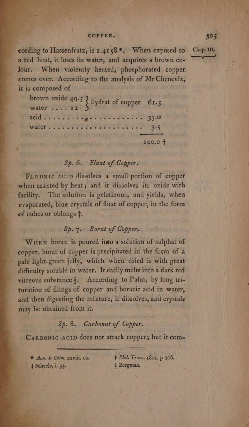 - ared heat, it loses its water, and acquires a brown co- lour. When violently heated, phosphorated copper comes over. According to the analysis of Mr Chenevix, it is composed of brown oxide Se bseulyicitntid 25 &amp; bydrat of copper 61. ea pasts ated bragae dies 2860058 35.0 SUGLCE % 0 Go ee be S oo State ee S area's 3°5 100.0 ¢ Sp. 6. Fluat of Copper. Fiuoric acip dissolves a small portion of copper when assisted by heat; and it dissolves its oxide with ' facility. The solution is gelatinous, and yields, when evaporated, blue crystals of fluat of copper, in the form of cubes or oblongs ¢. Sp. 7. Borat of Copper. WueEn borax is poured into a solution of sulphat of pale light-green jelly, which when dried is with great ‘difficulty soluble in water. It easily melts into a dark red turation of filings of copper and boracic acid in water, and then digesting the mixture, it Maa and crystals may be obtained from it. Sp. 8. Carbonat of Copper. | CarBonic ActpD does not attack copper; but it com- * Ann, de Chim. XXVili. 12 ¢ Phil. Trans, 1801. p 206, |