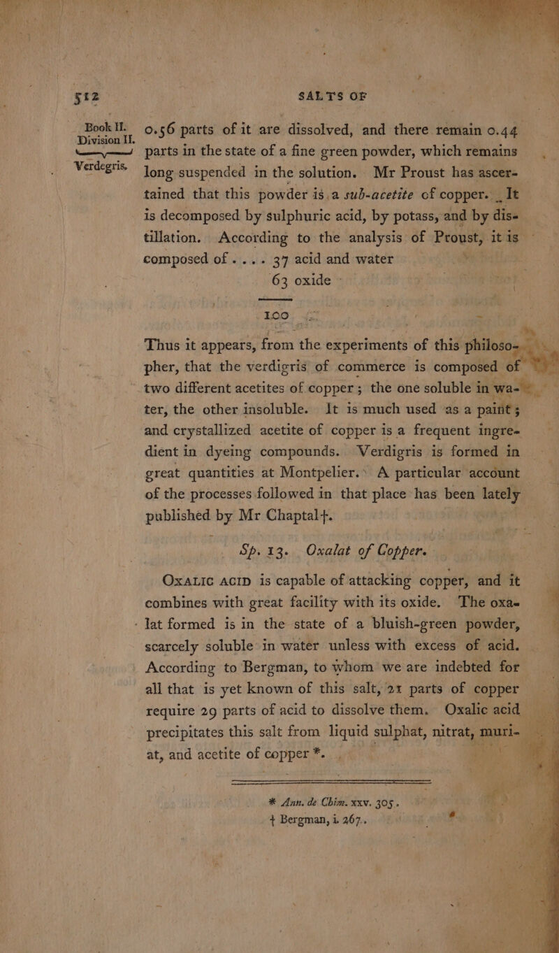 0.56 parts of it are dissolved, and there remain 0.44 parts in the state of a fine green powder, which remains long suspended in the solution. Mr Proust has ascer- tained that this powder isa sub-acetite of copper. _ It is decomposed by sulphuric acid, by potass, and by dis. tillation. According to the analysis of Proust, itis. composed of .... 37 acid and water , 63 oxide © (tae) ie | | Thus it appears, from the experiments of this philoso- BAY, | pher, that the verdigris of commerce is composed of two different acetites of copper; the one soluble in wae ter, the other insoluble. It is much used as a paint ; and crystallized acetite of copper is a frequent ingre- dient in dyeing compounds. Verdigris is formed in great quantities at Montpelier.’ A particular account of the processes followed in that place has been om ange by Mr Chaptal+. Sp. 13. Oxalat of Cobban OxaLic AcID is capable of attacking copper, endmit’ combines with great facility with its oxide. The oxa- a - Jat formed is in the state of a bluish-green powder, ¥ scarcely soluble in water unless with excess of acid. According to Bergman, to whom we are indebted for all that is yet known of this salt, 21 parts of copper require 29 parts of acid to dissolve them. Oxalic acid precipitates this salt from liquid sulphat, nitrat, muti. E i at, and acetite of pie se i ih ey * Ann. de Chim. xxv. 305. + Bergman, i. 267..