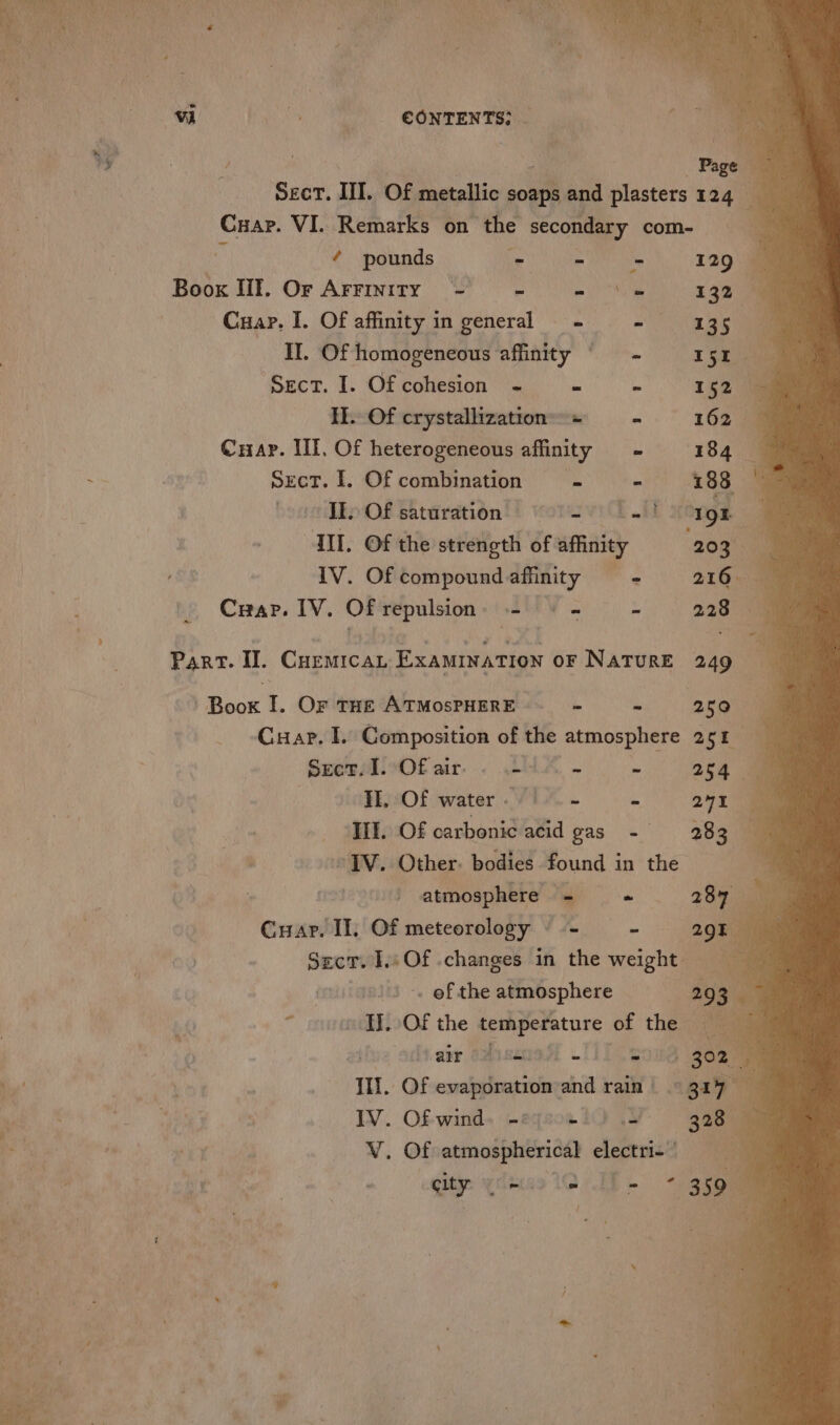 CONTENTS: _ a, Page Ser. III. Of metallic soaps and plasters 124 Cuap. VI. Remarks on the secondary com- - “ Boox Ill. Or Arrinity - * hte ie 132 ~Cuap. I. Of affinity in general + : 135 II. Of homogeneous affinity © = - Tse cu Sect. I. Of cohesion ~- = \ yee It. Of crystallization + —- Cuap. Ill, Of heterogeneous affinity ~ Sect. I. Of combination c - vEEo Of saturation’) vorsvi li MM. Of the strength of affinity IV. Of compound affinity ns Crap. IV. OF repulsion: .- = - x Part. Il. Cuemrcan EXAMINATION oF NATURE -Boox I. Or THE ATMOSPHERE. - ~~ - Cuap. I. Composition of the atmosphere SremAivOf air. « LUA . FEAOL water VEX - : ‘Ill. Of carbonic acid gas ~ aa, Other. bodies found in the 3 | atmosphere - Cuar. II, Of meteorology - = - Seer. 1 Of changes in ai weight — -. of the atmosphere ; ~ ovo EL Of the temperature of the ue aktaie Ooseree Tio es II]. Of evaporation and rain | IV. Ofwind. -eqsoe tO .4 V. Of ie electri 4 i ae a1 * 3300