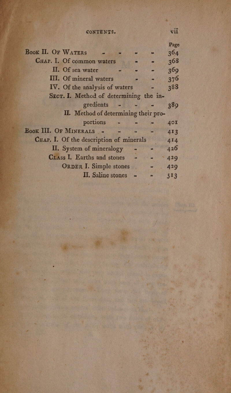 Bares: CONTENTS. Boot II. OF WATERS | i = ma 364 ) r —Cuar. I. _Of common waters - wy 368 II. Of sea water = - ~ 369 III. Of mineral waters Ss = BY ae ty __ IV. Of the analysis of waters - 388 Srcr. I. Method of determining the in- | gredients = = - 389 IL Method of determining their pro- f s portions ~ ~ ” 401 | | Book III. Or Minerats - Oe be) he ern Br \ Car. I. OF the deiioetis of minerals 4l4 : po i &amp; N nH II, System of mineralogy - Crass I, Earths and stones - = +429 ORDER I. Simple stones ~ . 429 II. Saline stones = = 513 of i / 5 z ti As As 4 x ¥, i s Ba Bae 5 4 &gt; m\ © 4 Ain ih van \ 1 rm bi Hy ¢ . ll Aas 7 % ad ie } + : , ¥ aR * 4 a ¢ iy : “ (:) s * . we &gt; 7 ; ~ od ey ta pa \ ” ig ‘ aN v “% at  = . 8 tee ; , a ot P ~