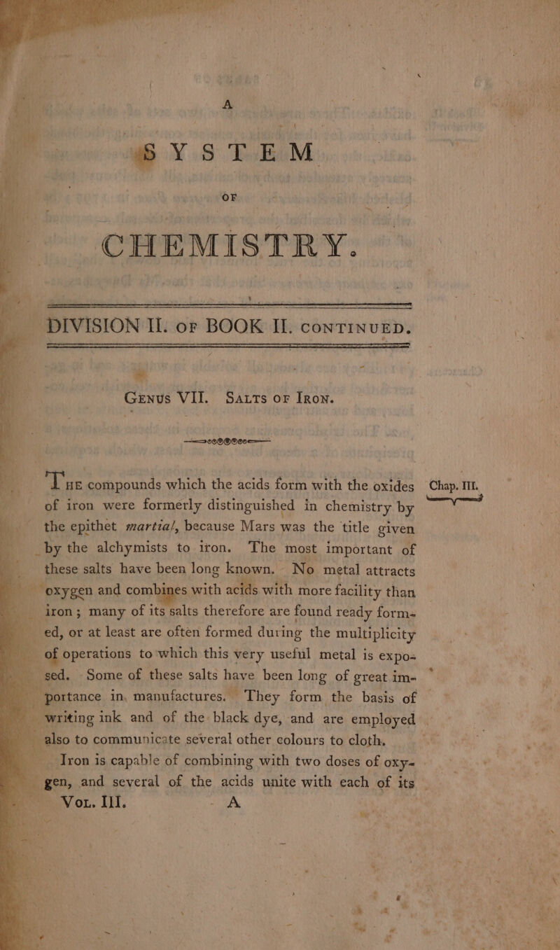 we 4 Genus VII. Satts oF Iron. ——3069®000e——— ope. compounds which the acids form with ap oxides Chap. It yi of iron were formerly distinguished in chemistry by the epithet martia/, because Mars was the title given _by the alchymists to iron. The most important of these salts have been long known, | No metal attracts : oxygen and combines with acids with more facility than 4 ‘ iron ; many of its salts therefore are found ready form- ed, or at least are often formed during the multiplicity pe oy which this cs useful metal is expos be se is ble of combining with two doses of oxy- | gen, and several of the acids unite with each of its Vor. Ill. on 7 Wet