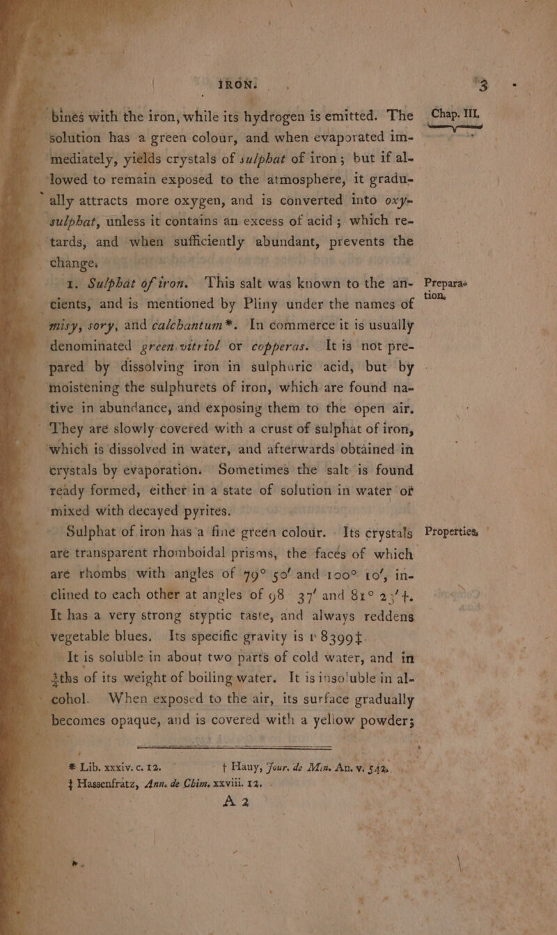 iRON: J ; a is bias with the iron, while i its hydrogen is emitted. The ‘solution has a green colour, and when evaporated im- _ lowed to remain exposed to the atmosphere, it gradu- «; ally attracts more oxygen, and is converted into oxy- i __ sulpbat, ‘unless it contains an excess of acid; which re- tards, and wit silane a abundant, prevents the change, 1. Sulphat of iron. This salt was known to the an- _ tients, and is mentioned by Pliny under the names of ’ 4 3 ih sory, and calchantum*. In commerce it is usually _ denominated green vitriol or copperas. It is not pre- pared by dissolving iron in sulphuric acid, but by a ; ‘moistening the sulphurets of iron, which are found na- a tive in abundance, and exposing them to the open air. _ They are slowly covered with a crust of sulphat of iron, ‘which is ‘dissolved in water, and afterwards obtained in _erystals by evaporation. Sometimes the salt is found ready formed, either in a state of solution in water of mixed with decayed pyrites. Sulphat of iron has‘a fine green colour. . Its crystals aré rhombs with angles of 79° 50’ and 190° 10’, in- __ ¢lined to each other at angles of 98 37' and 81° 23’ 4. Ithasa very strong styptic taste, and always reddens . vegetable blues. Its specific gravity is 1 8399t. ~~ It is soluble in about two parts of cold water, and in / L ths wy its seni of being pater ii i$ 1} 130! 'uble in al- a Soa a Ann. de Chim, xxviii. 13. | A2 eth TL . Propertics, |