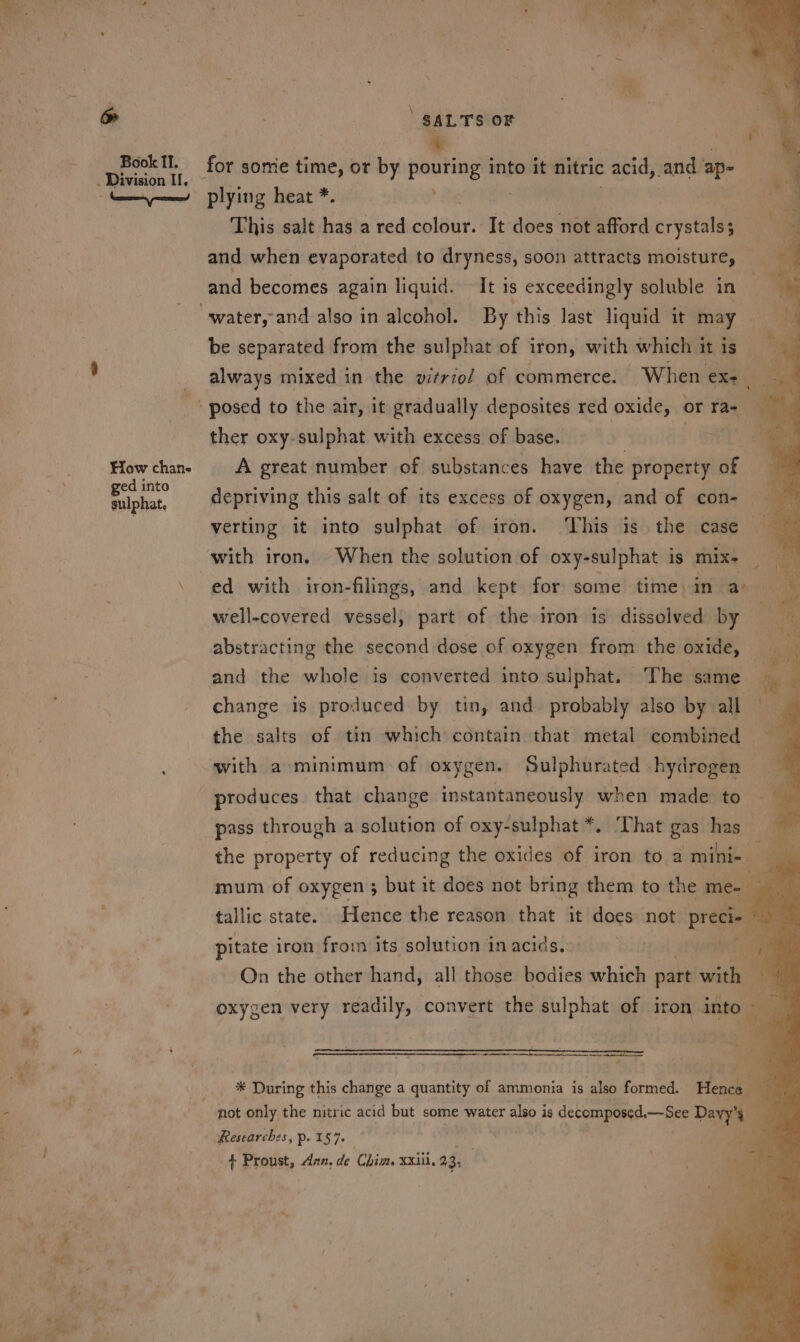 . Division I, How chane ged 1 into sulphat, ' SALTS OF plying heat *. , This salt has a red cain It does not afford cyst ; and when evaporated to dryness, soon attracts moisture, and becomes again liquid. It is exceedingly soluble in be separated from the sulphat of iron, with which it is always mixed in the vitrzo/ of commerce. When exe | ther oxy-sulphat with excess of base. . A great number of substances have the property of depriving this salt of its excess of oxygen, and of con- verting it into sulphat of iron. This is the case ed with iron-filings, and kept for some time in a well-covered vessel, part of the iron is dissolved by “— abstracting the second dose of oxygen from the oxide, and the whole is converted into sulphat. The same | change is produced by tin, and. probably also by all ey the salts of tin which contain that metal combined i. with a minimum: of oxygen. Sulphurated hydrogen _— produces that change instantaneously when made to pass through a solution of oxy-sulphat*. That gas has the property of reducing the oxides of iron to a mini- i al mum of OXYyZen 5 but it does not bring them to the me- ye tallic state. Hence the reason that it does not peme 4 pitate iron from its solution in acids. On the other hand, all those bodies which part wiih i: oxygen very readily, convert the sulphat of iron into Bee R &lt;&lt; a BN oN : . 4 : rs Researches, p. 157. + Proust, Aan, de Chim. xxiii. 93;