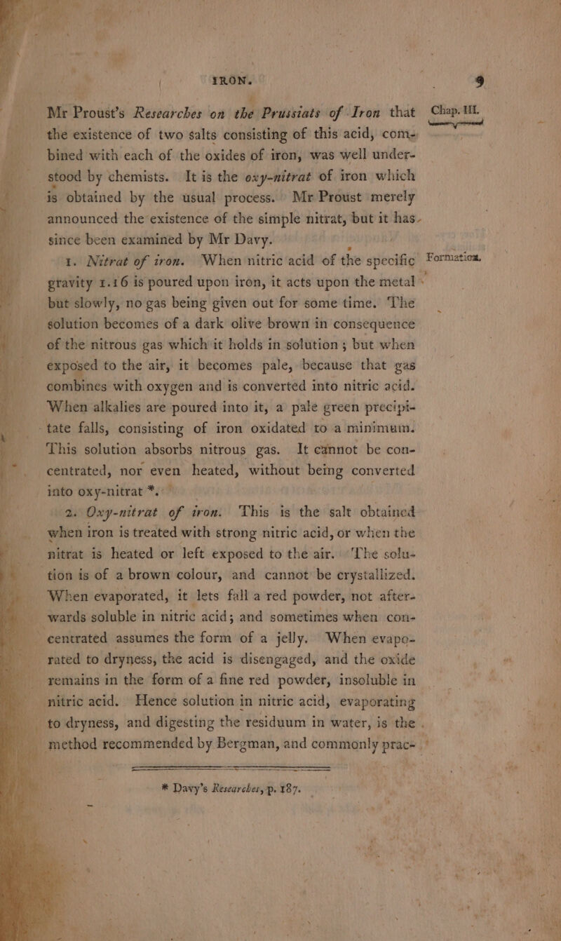 | TRON. Thy a Mr Proust’s Researches on the Prussiats of Iron that Chap. UL as x e ° ° « kK {nomen peers aM the existence of two salts consisting of this acid, com- bined with each of the oxides of iron, was well under- ___ stood by chemists. It is the oxy-mitrat of iron which is obtained by the usual process. Mr Proust merely ist, announced the existence of the simple nitrat, but it has - since been examined by Mr Davy. / 1. Nitrat of iron. When nitric acid of the specific - Formatioa, gravity 1.16 is poured upon iron, it acts upon the metal ~ but slowly, no gas being given out for some time. The solution becomes of a dark olive brown in consequence of the nitrous gas whichit holds in solution ; but when exposed to the air, it becomes pale, because that gas combines with oxygen and is converted into nitric acid. When alkalies are poured into it, a pale green precipt- -tate falls, consisting of iron oxidated to a minimum. This solution absorbs nitrous gas. It cannot be con- centrated, nor even heated, without being converted into oxy-nitrat *.°— sn 2. Oxy-nitrat of i iron. This is the salt obtained ‘, ite iron is treated with strong nitric acid, or when the a nitrat is heated or left exposed to the air. ‘The solu- tion is of a brown colour, and cannot be crystallized. When evaporated, it lets fall a red powder, not after- wards soluble in nitric acid; and sometimes when con- | centrated assumes the form of a jelly. When evapo- Mains ‘ rated to dryness, the acid is disengaged, and the oxide | remains in the form of a fine red powder, insoluble in a nitric acid. Hence solution in nitric acid, evaporating a = to dryness, and digesting the residuum in water, is the . __ method recommended by Bergman, and commonly prac- we ¢. Se nS ERgEPEENTERS 1 *® Davy’s Researches, p. 187.