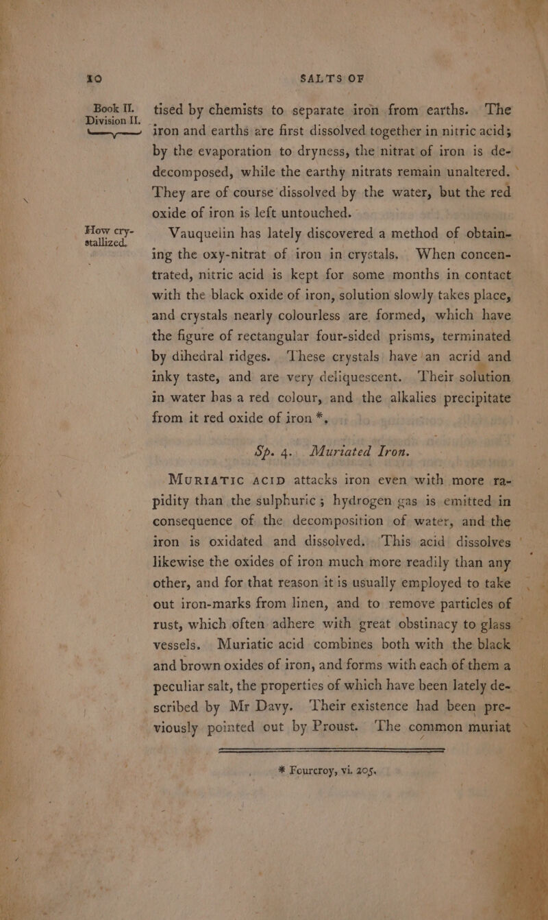 a ee ee i0 Book II. How cry- stallized, ) a v SALTS OF tised by chemists to separate iron from earths. The iron and earths are first dissolved together in nitric acids by the evaporation to dryness, the nitrat of iron is de- decomposed, while the earthy nitrats remain unaltered. ° They are of course dissolved by the water, but the red oxide of iron is left untouched. ° : Vauquelin has lately discovered a method of obtain- ing the oxy-nitrat of iron in crystals. When concen- trated, nitric acid is kept for some months in contact with the black oxide of iron, solution slowly takes place, and crystals nearly colourless are, formed, which have the figure of rectangular four-sided prisms, terminated by dihedral ridges. ‘These crystals have’an acrid and inky taste, and are very deliquescent. ‘Their solaean in water has a red colour, and the alkalies precipitate from it red oxide of iron*, Sp. 4.. Muriated Iron. MuRIATIc AcID attacks iron even with more ra- pidity than the sulphuric ; hydrogen gas is emitted in consequence of the decomposition of water, and the iron is oxidated and dissolved. This acid dissolves likewise the oxides of iron much more readily than any other, and for that reason it is usually employed to take ki rust, which often adhere with great obstinacy to glass © vessels. Muriatic acid combines both with the black and brown oxides of iron, and forms with each of them a 5 * peculiar salt, the properties of which have heen lately de~ tt scribed by Mr Davy. ‘Their existence had been pre- viously pointed out by Proust. ‘The common muriat —