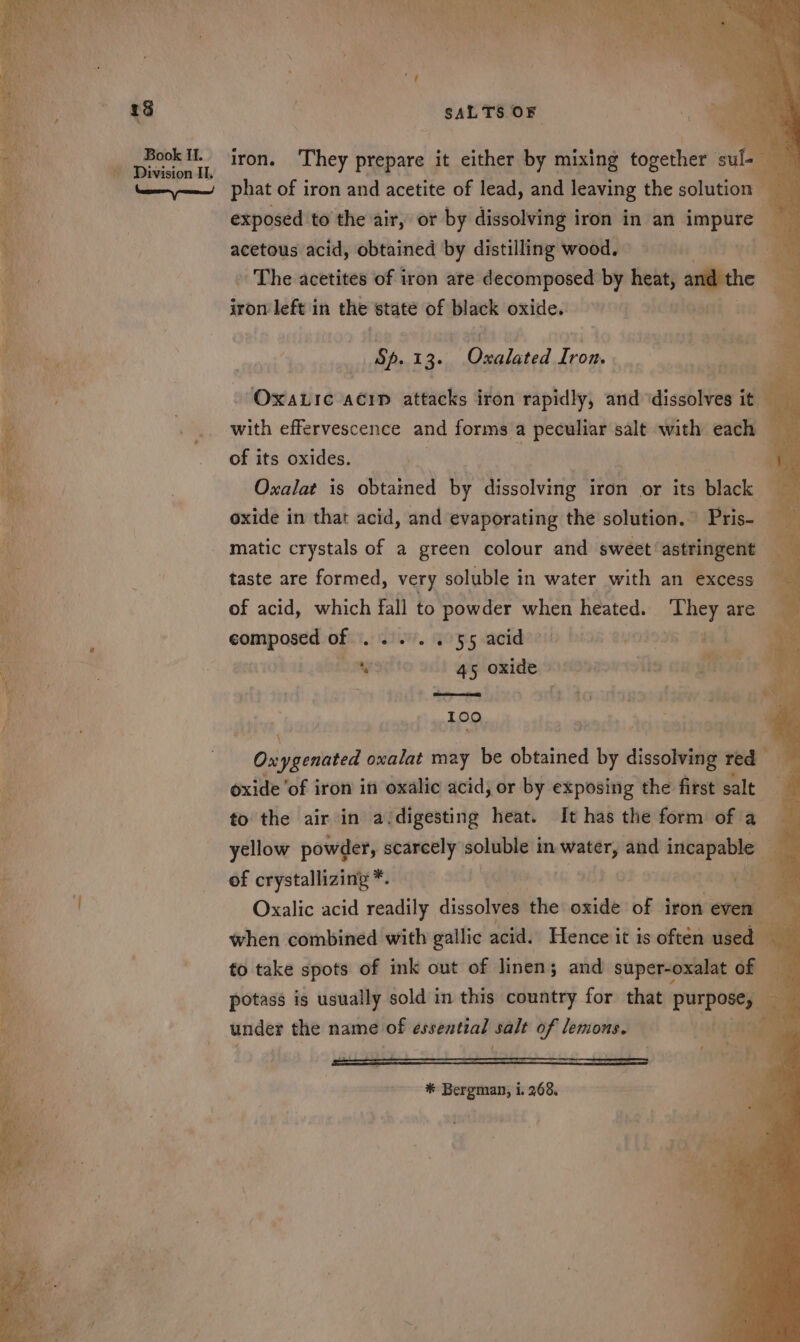 Book II. phat of iron and acetite of lead, and leaving the sctiitton ' exposed to the air, or by dissolving iron in an_ impure acetous acid, obtained by distilling wood. an yds - The acetites of iron are decomposed by “A and the _ iron left in the state of black oxide. ah Sp. ba adie! toe te ih e Oxatic acip attacks iron rapidly, and ‘dissolves it — with effervescence and forms a peculiar salt with each of its oxides. , ; Oxalat is obtained by dissolving iron or its black oxide in that acid, and evaporating the solution.” Pris- matic crystals of a green colour and sweet’astringent taste are formed, very soluble in water with an excess composed of ween a 55 acid ; @OI9I at a w 45 oxide owe ceEgn ; Coe rnces ty acy. 4 &lt; : Pt 199 Ox i iintvid oxalat may be bbibitied ‘by dissolving red oxide ‘of iron in oxalic acid; or by exposing the first salt to the air in a digesting heat. It has the form of a yellow powder, scarcely soluble in seMias and incapable of crystallizing *. i ; ; Oxalic acid readily dissolves the oxide of iron. eve when combined with gallic acid. Hence it is often used “ | fo take spots of ink out of linen; and super-oxalat ‘oy potass is usually sold in this country for that purpose, under the name of essential salt of lemons. ts { ’ f é ——— ss * Bergman, i. 268.