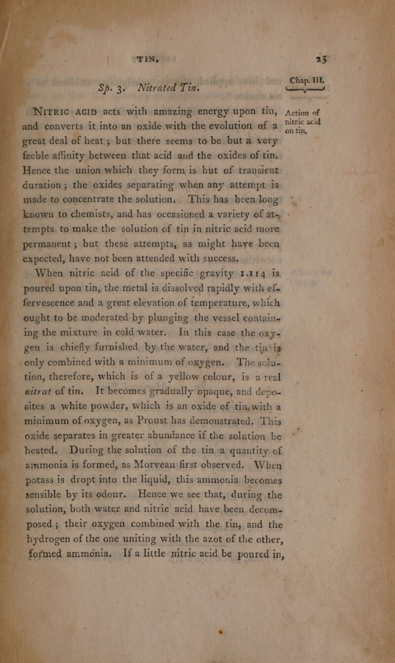 TIN, Sp. 3. Nierated Tin. ; é Nrrezc: ACID acts) with amazing energy upon tin, an poovtetts it into an oxide with the evolution of a_ - great deal of heat ; but there seems to be but a. vety “feeble affinity between that acid and the oxides of tin, - Hence the union which they form is but of transient - duration ; the’ oxides separating when any attempt is - made to concentrate the solution.. This has been long ' known to chemists, and has occasioned a variety of ata, tempts to make the solution of tin in nitric acid more permanent ; but these attempts, as might haye been expected, have not been attended with success, When nitric acid of the specific. gravity! 1.114 is poured upon tin, the metal is dissolved rapidly with ef, fervescence and a great elevation of | temperature, which ought to be moderated by plunging the vessel contain- ing the mixture in cold water. In this case the Oxy- gen is chiefly furnished hy. the water, and the tin-ig oP therefore, which is of a yellow colour, is a real _ nitrat of tin. It becomes gradually opaque, and depo- } ites a white powder, which is an oxide of. tingwith a a minimum of oxygen, as Proust has demonstrated. This i. separates in greater abundance if the solution be heated. During the solution of the tin.a quantity of ; Bee is formed, as Morvean)first observed. When potass is dropt into the liquid, this ammonia becomes . fi: i ‘sensible by its odour. Hence we see that, during the se solution, both water and nitric acid have been decom- posed ; their oxygen combined with the tin, and the fpeyarogen of the one uniting with the 4208 of the other, ae Chap. 11. Neennenen) peach Action of nitric acid on tin,