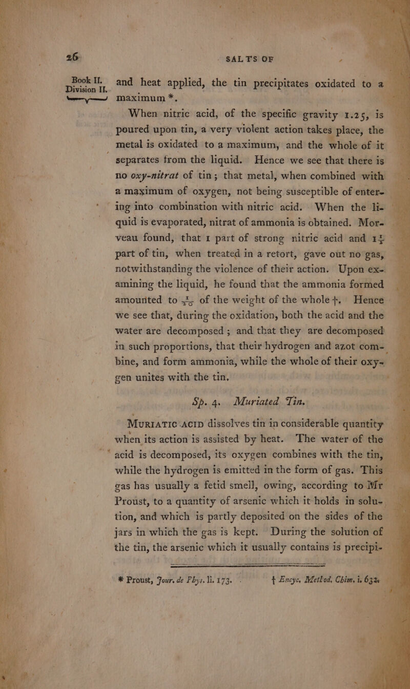 26 Book I. _ Division It. . a Ge ct mate antes - Spee = a a | = ~* = %, * &amp; ~ - SALTS OF and heat — the tin precipitates oxidated to a maximum * a When nitric acid, of the specific gravity 1.25,°is poured upon tin, a very violent action takes place, the — metal is oxidated to a maximum, and the whole of it separates from the liquid. Hence we see that there is no oxy-nitrat of tin; that metal, when combined with a maximum of oxygen, not being susceptible of enter- quid is evaporated, nitrat of ammonia is obtained. Mor- _ veau found, that 1 part of strong nitric acid and 15 4 part of tin, when treated in a retort, gave out no gas, notwithstanding the violence of their action. Upon ex-. amining the liquid, he found that the ammonia formed amourited to 4, of the weight of the whole +, Hence we see that, during the oxidation, both the acid and the water are decomposed ; and that they are decomposed in such proportions, that their hydrogen and azot com-_ bine, and form ammonia, while the whole of their oxy~ — gen unites with the tin, ‘a Sp. 4. Muriated. Tin. ¥ Murratic -acip dissolves tin in considerable quantity bd ° ° e. e when its action is assisted by heat. The water of the while the hydrogen is emitted in the form of gas. This _ gas has usually a fetid smell, owing, according to Mr i Proust, to a quantity of arsenic which it holds in solu-. : tion, and which is partly deposited on the sides of the — : jars in which the gas is kept. During the solution of _ the tin, the arsenic which it usually contains is precipi-. B aes